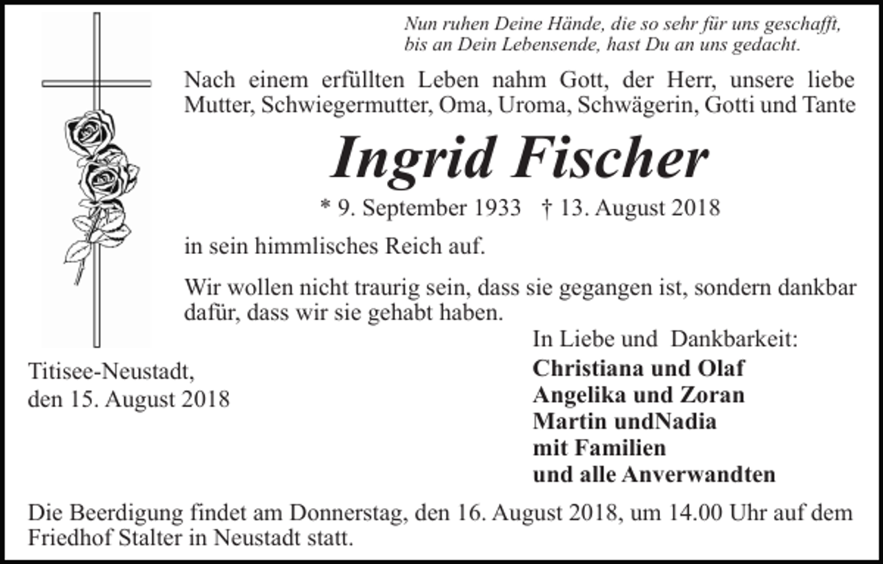 <p>Nun ruhen Deine Hände, die so sehr für uns geschafft,<br />bis an Dein Lebensende, hast Du an uns gedacht.</p><p>Nach einem erfüllten Leben nahm Gott, der Herr, unsere liebe<br />Mutter, Schwiegermutter, Oma, Uroma, Schwägerin, Gotti und Tante</p><p>Ingrid Fischer<br />* 9. September 1933 † 13. August 2018<br />in sein himmlisches Reich auf.<br />Wir wollen nicht traurig sein, dass sie gegangen ist, sondern dankbar<br />dafür, dass wir sie gehabt haben.<br />In Liebe und Dankbarkeit:<br />Christiana und Olaf<br />Titisee-Neustadt,<br />Angelika und Zoran<br />den 15. August 2018<br />Martin undNadia<br />mit Familien<br />und alle Anverwandten<br />Die Beerdigung findet am Donnerstag, den 16. August 2018, um 14.00 Uhr auf dem<br />Friedhof Stalter in Neustadt statt.</p>