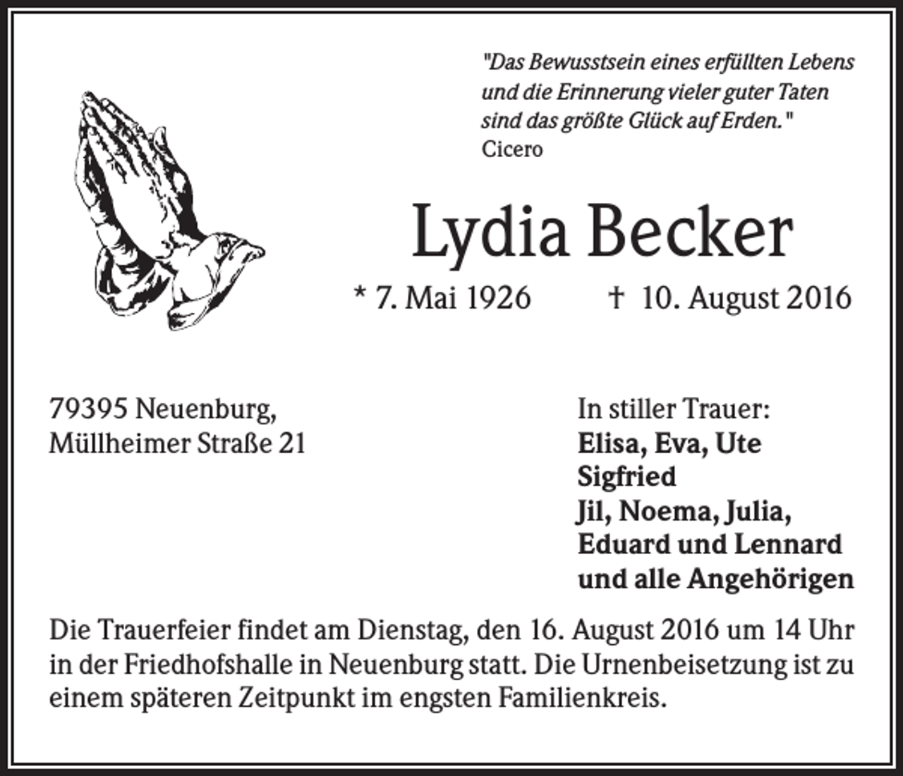 <p>"Das Bewusstsein eines erfüllten Lebens<br />und die Erinnerung vieler guter Taten<br />sind das größte Glück auf Erden."<br />Cicero</p><p>Lydia Becker<br />* 7. Mai 1926<br />79395 Neuenburg,<br />Müllheimer Straße 21</p><p>† 10. August 2016<br />In stiller Trauer:<br />Elisa, Eva, Ute<br />Sigfried<br />Jil, Noema, Julia,<br />Eduard und Lennard<br />und alle Angehörigen</p><p>Die Trauerfeier findet am Dienstag, den 16. August 2016 um 14 Uhr<br />in der Friedhofshalle in Neuenburg statt. Die Urnenbeisetzung ist zu<br />einem späteren Zeitpunkt im engsten Familienkreis.</p>
