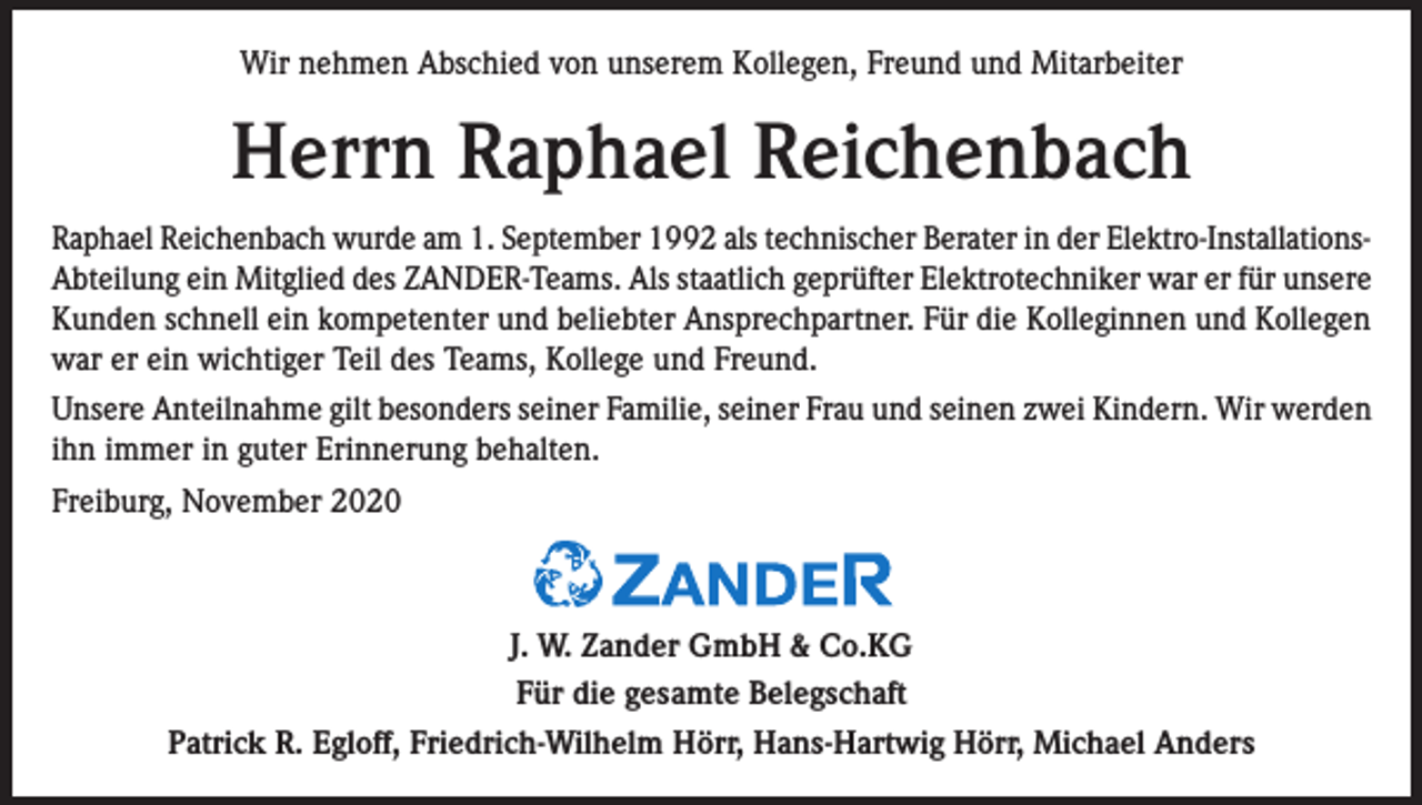 <p>Wir nehmen Abschied von unserem Kollegen, Freund und Mitarbeiter</p><p>Herrn Raphael Reichenbach<br />Raphael Reichenbach wurde am 1. September 1992 als technischer Berater in der Elektro-InstallationsAbteilung ein Mitglied des ZANDER-Teams. Als staatlich geprüfter Elektrotechniker war er für unsere<br />Kunden schnell ein kompetenter und beliebter Ansprechpartner. Für die Kolleginnen und Kollegen<br />war er ein wichtiger Teil des Teams, Kollege und Freund.<br />Unsere Anteilnahme gilt besonders seiner Familie, seiner Frau und seinen zwei Kindern. Wir werden<br />ihn immer in guter Erinnerung behalten.<br />Freiburg, November 2020</p><p>J. W. Zander GmbH &amp; Co.KG<br />Für die gesamte Belegschaft<br />Patrick R. Egloff, Friedrich-Wilhelm Hörr, Hans-Hartwig Hörr, Michael Anders</p>