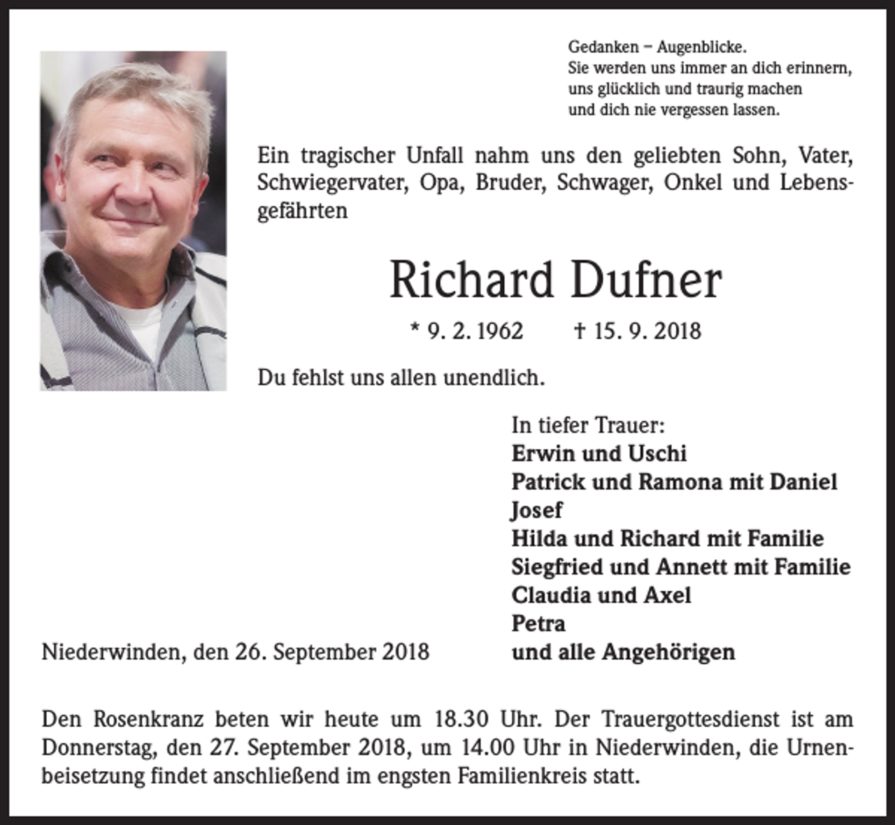 <p>Gedanken – Augenblicke.<br />Sie werden uns immer an dich erinnern,<br />uns glücklich und traurig machen<br />und dich nie vergessen lassen.</p><p>Ein tragischer Unfall nahm uns den geliebten Sohn, Vater,<br />Schwiegervater, Opa, Bruder, Schwager, Onkel und Lebens­<br />gefährten</p><p>Richard Dufner<br />* 9. 2. 1962 † 15. 9. 2018<br />Du fehlst uns allen unendlich.</p><p>Niederwinden, den 26. September 2018</p><p>In tiefer Trauer:<br />Erwin und Uschi<br />Patrick und Ramona mit Daniel<br />Josef<br />Hilda und Richard mit Familie<br />Siegfried und Annett mit Familie<br />Claudia und Axel<br />Petra<br />und alle Angehörigen</p><p>Den Rosenkranz beten wir heute um 18.30 Uhr. Der Trauergottesdienst ist am<br />­Donnerstag, den 27. September 2018, um 14.00 Uhr in Niederwinden, die Urnen­<br />beisetzung findet anschließend im engsten Familienkreis statt.</p>