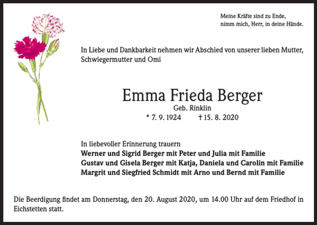<p>Meine Kräfte sind zu Ende,<br />nimm mich, Herr, in deine Hände.</p><p>In Liebe und Dankbarkeit nehmen wir Abschied von unserer lieben Mutter,<br />Schwiegermutter und Omi</p><p>Emma Frieda Berger<br />Geb. Rinklin<br />* 7. 9. 1924<br />† 15. 8. 2020</p><p>In liebevoller Erinnerung trauern<br />Werner und Sigrid Berger mit Peter und Julia mit Familie<br />Gustav und Gisela Berger mit Katja, Daniela und Carolin mit Familie<br />Margrit und Siegfried Schmidt mit Arno und Bernd mit Familie<br />Die Beerdigung findet am Donnerstag, den 20. August 2020, um 14.00 Uhr auf dem Friedhof in<br />Eichstetten statt.</p>