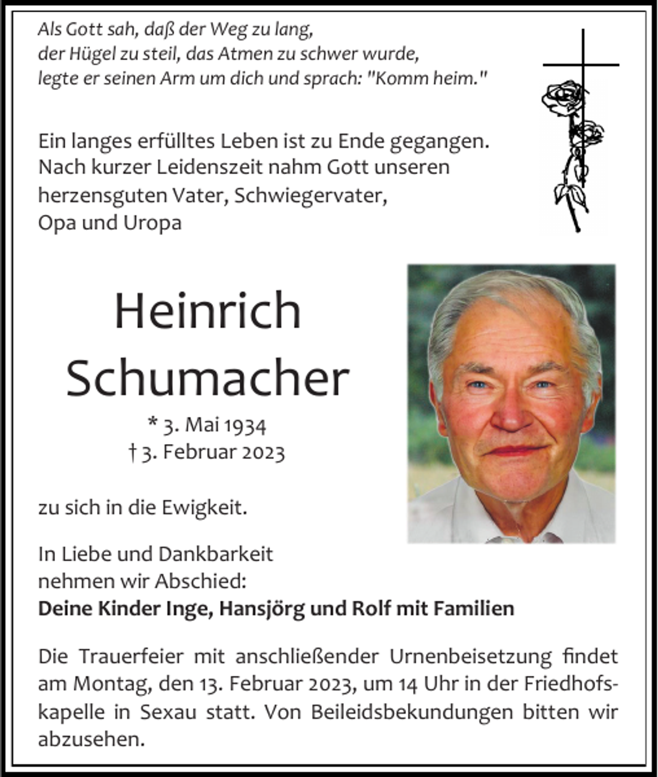 <p>Als Gott sah, daß der Weg zu lang,<br />der Hügel zu steil, das Atmen zu schwer wurde,<br />legte er seinen Arm um dich und sprach: "Komm heim."</p><p>Ein langes erfülltes Leben ist zu Ende gegangen.<br />Nach kurzer Leidenszeit nahm Gott unseren<br />herzensguten Vater, Schwiegervater,<br />Opa und Uropa</p><p>Heinrich<br />Schumacher<br />* 3. Mai 1934<br />† 3. Februar 2023<br />zu sich in die Ewigkeit.<br />In Liebe und Dankbarkeit<br />nehmen wir Abschied:<br />Deine Kinder Inge, Hansjörg und Rolf mit Familien<br />Die Trauerfeier mit anschließender Urnenbeisetzung findet<br />am Montag, den 13. Februar 2023, um 14 Uhr in der Friedhofskapelle in Sexau statt. Von Beileidsbekundungen bitten wir<br />abzusehen.</p>