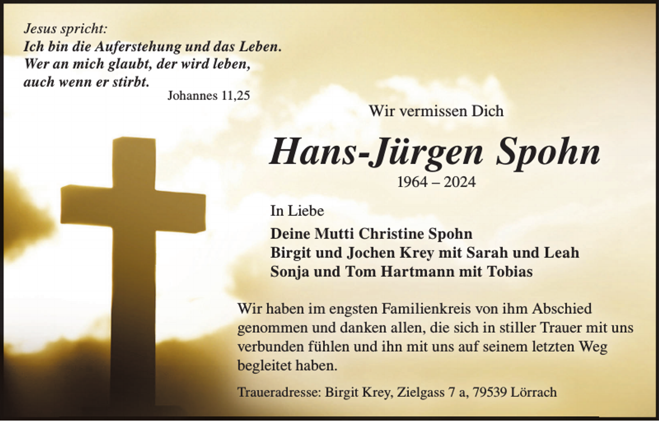<p>Jesus spricht:<br />Ich bin die Auferstehung und das Leben.<br />Wer an mich glaubt, der wird leben,<br />auch wenn er stirbt.<br />Johannes 11,25</p><p>Wir vermissen Dich</p><p>Hans-Jürgen Spohn<br />1964 – 2024<br />In Liebe<br />Deine Mutti Christine Spohn<br />Birgit und Jochen Krey mit Sarah und Leah<br />Sonja und Tom Hartmann mit Tobias<br />Wir haben im engsten Familienkreis von ihm Abschied<br />genommen und danken allen, die sich in stiller Trauer mit uns<br />verbunden fühlen und ihn mit uns auf seinem letzten Weg<br />begleitet haben.<br />Traueradresse: Birgit Krey, Zielgass 7 a, 79539 Lörrach</p>