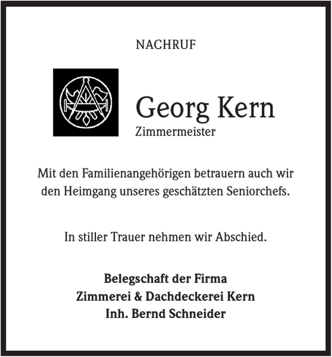 <p>NACHRUF</p><p>Georg Kern<br />Zimmermeister<br />Mit den Familienangehörigen betrauern auch wir<br />den Heimgang unseres geschätzten Seniorchefs.<br />In stiller Trauer nehmen wir Abschied.<br />Belegschaft der Firma<br />Zimmerei &amp; Dachdeckerei Kern<br />Inh. Bernd Schneider</p>