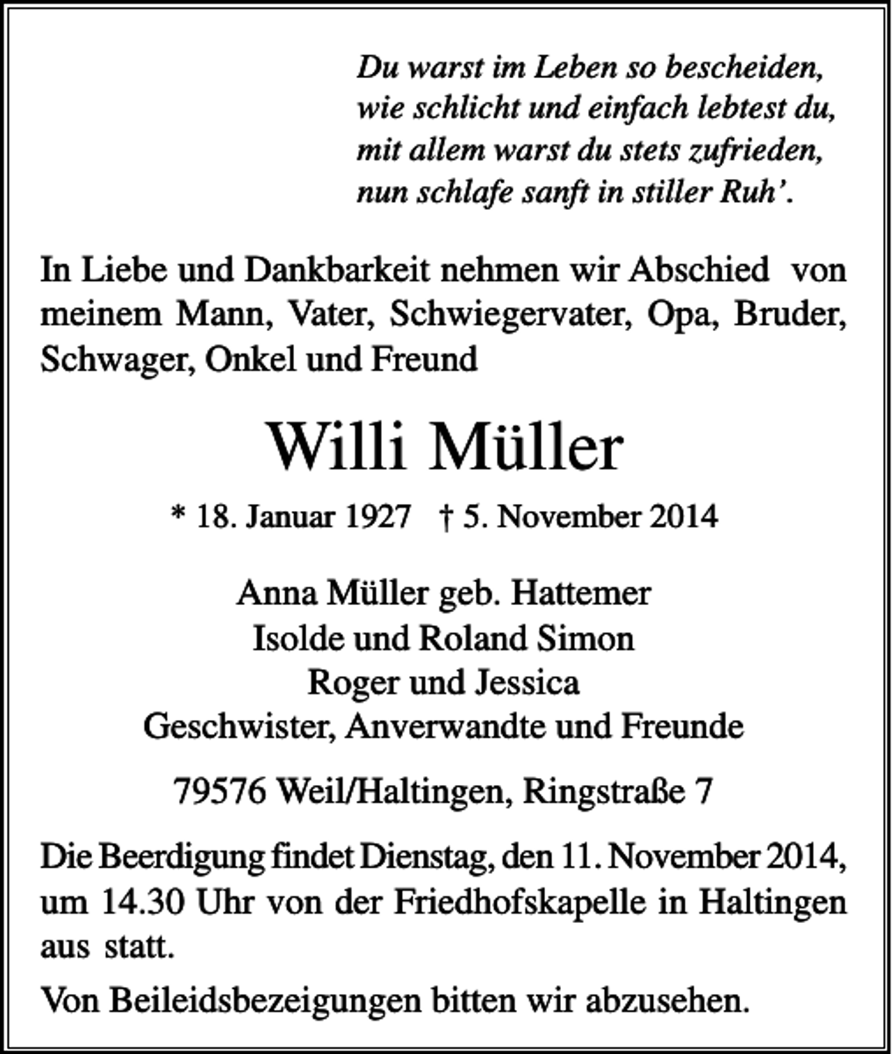 <p>Du warst im Leben so bescheiden,<br />wie schlicht und einfach lebtest du,<br />mit allem warst du stets zufrieden,<br />nun schlafe sanft in stiller Ruh’.</p><p>In Liebe und Dankbarkeit nehmen wir Abschied von<br />meinem Mann, Vater, Schwiegervater, Opa, Bruder,<br />Schwager, Onkel und Freund</p><p>Willi Müller<br />* 18. Januar 1927 † 5. November 2014</p><p>Anna Müller geb. Hattemer<br />Isolde und Roland Simon<br />Roger und Jessica<br />Geschwister, Anverwandte und Freunde<br />79576 Weil/Haltingen, Ringstraße 7<br />Die Beerdigung findet Dienstag, den 11. November 2014,<br />um 14.30 Uhr von der Friedhofskapelle in Haltingen<br />aus statt.<br />Von Beileidsbezeigungen bitten wir abzusehen.</p>