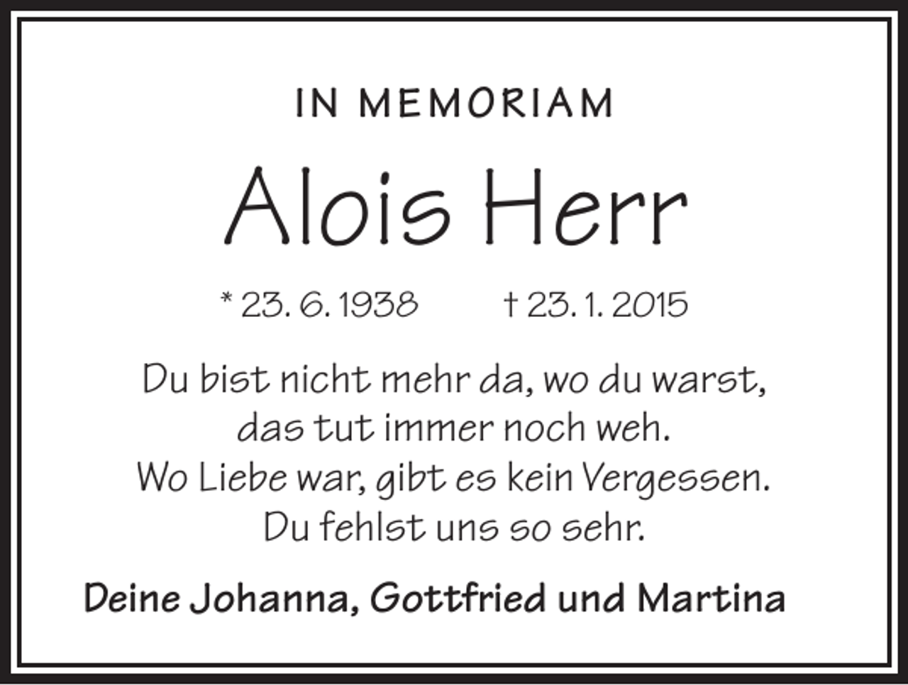 <p>I N MEMORI AM</p><p>Alois Herr<br />* 23. 6. 1938</p><p>† 23. 1. 2015</p><p>Du bist nicht mehr da, wo du warst,<br />das tut immer noch weh.<br />Wo Liebe war, gibt es kein Vergessen.<br />Du fehlst uns so sehr.<br />Deine Johanna, Gottfried und Martina</p>