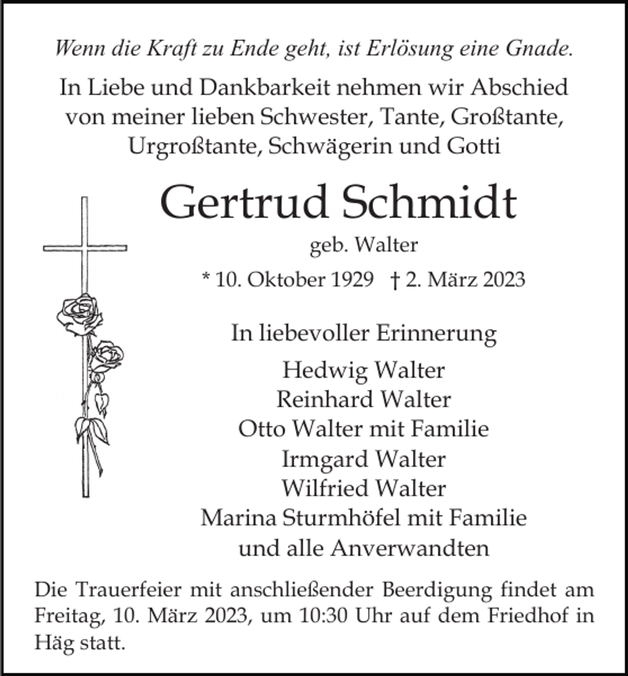 <p>Wenn die Kraft zu Ende geht, ist Erlösung eine Gnade.<br />In Liebe und Dankbarkeit nehmen wir Abschied<br />von meiner lieben Schwester, Tante, Großtante,<br />Urgroßtante, Schwägerin und Gotti</p><p>Gertrud Schmidt<br />geb. Walter<br />* 10. Oktober 1929 † 2. März 2023</p><p>In liebevoller Erinnerung<br />Hedwig Walter<br />Reinhard Walter<br />Otto Walter mit Familie<br />Irmgard Walter<br />Wilfried Walter<br />Marina Sturmhöfel mit Familie<br />und alle Anverwandten<br />Die Trauerfeier mit anschließender Beerdigung findet am<br />Freitag, 10. März 2023, um 10:30 Uhr auf dem Friedhof in<br />Häg statt.</p>