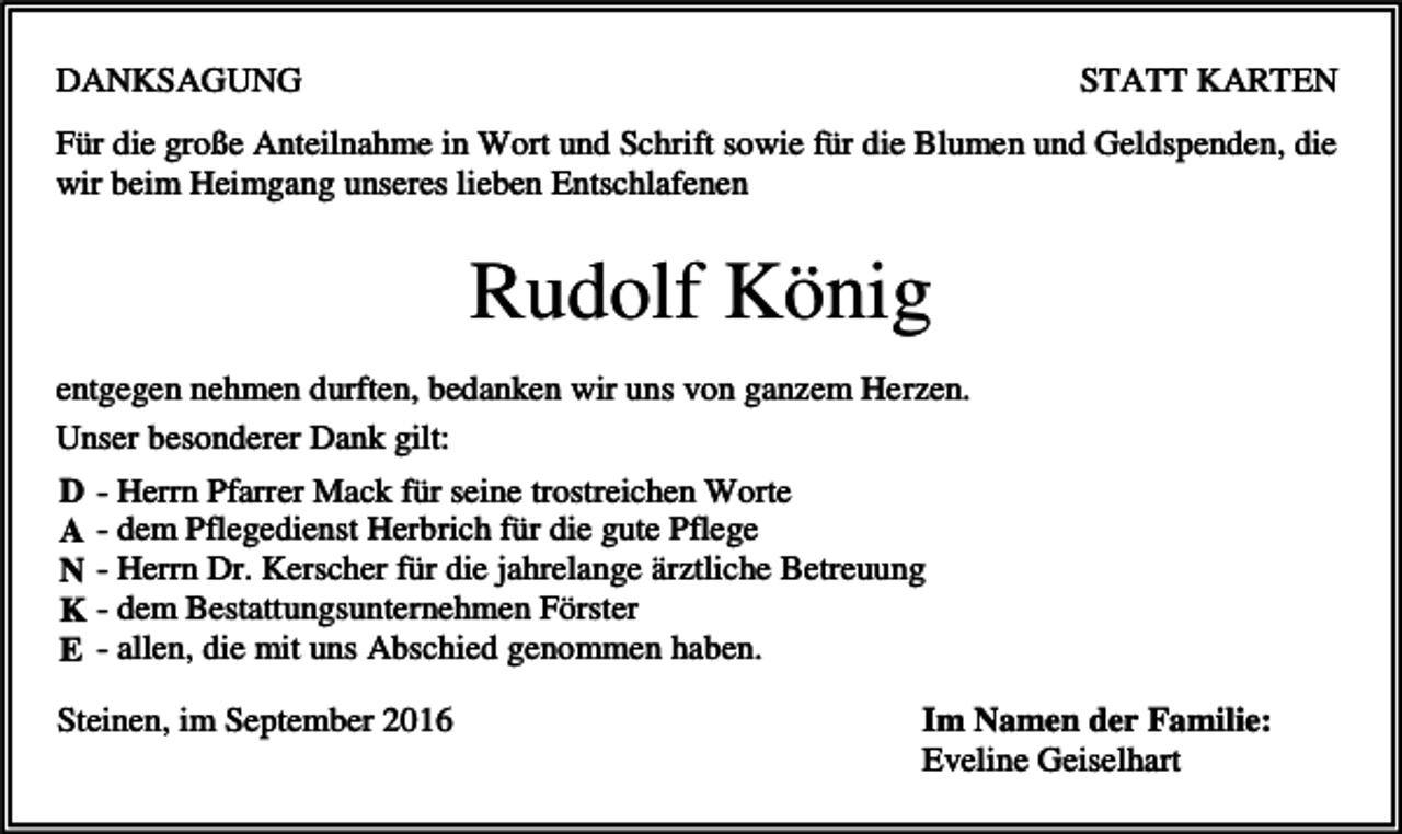 <p>DANKSAGUNG</p><p>STATT KARTEN</p><p>Für die große Anteilnahme in Wort und Schrift sowie für die Blumen und Geldspenden, die<br />wir beim Heimgang unseres lieben Entschlafenen</p><p>Rudolf König<br />entgegen nehmen durften, bedanken wir uns von ganzem Herzen.<br />Unser besonderer Dank gilt:<br />D - Herrn Pfarrer Mack für seine trostreichen Worte<br />A - dem Pflegedienst Herbrich für die gute Pflege<br />N - Herrn Dr. Kerscher für die jahrelange ärztliche Betreuung<br />K - dem Bestattungsunternehmen Förster<br />E - allen, die mit uns Abschied genommen haben.<br />Steinen, im September 2016</p><p>Im Namen der Familie:<br />Eveline Geiselhart</p>