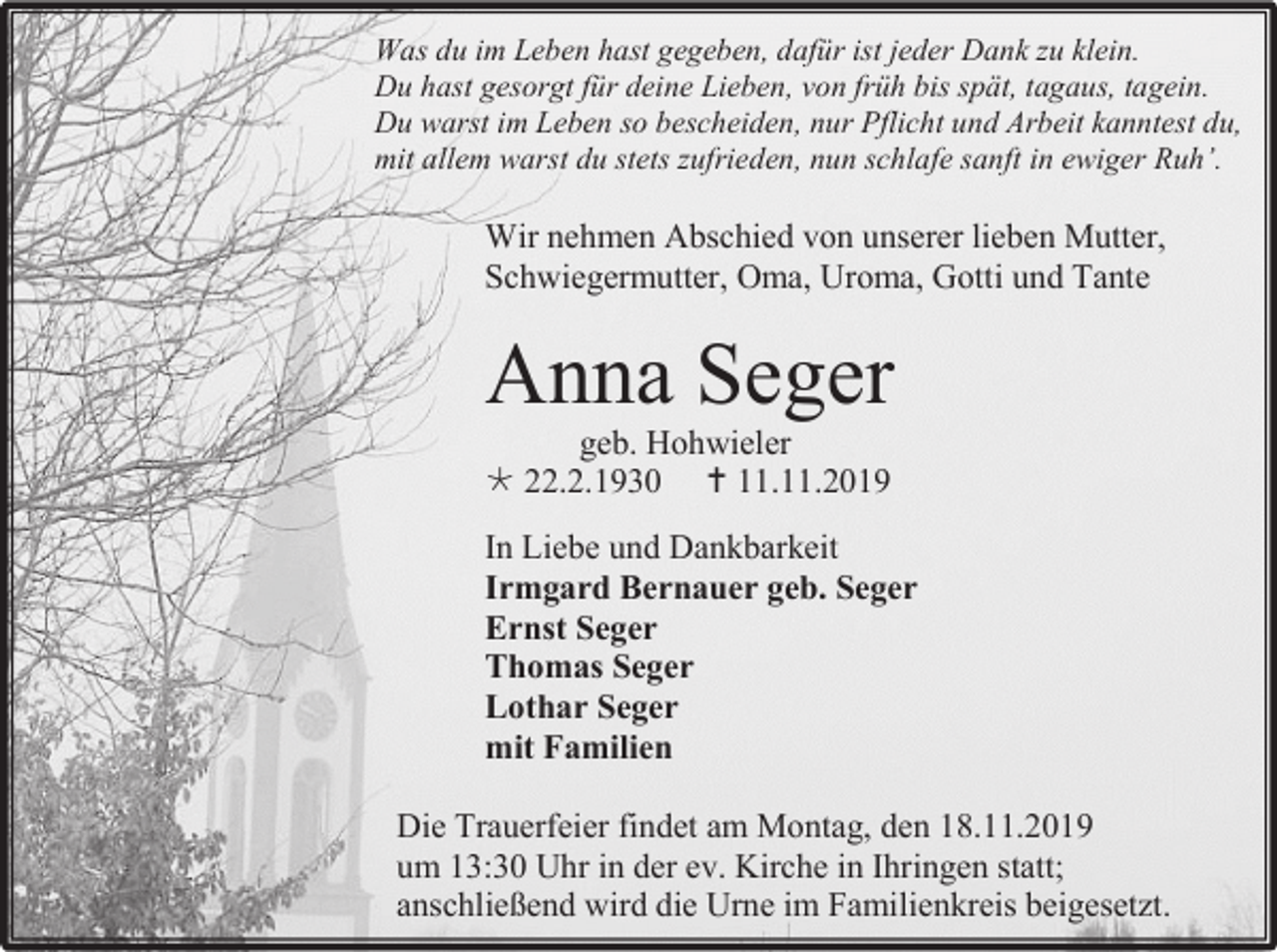 <p>Was du im Leben hast gegeben, dafür ist jeder Dank zu klein.<br />Du hast gesorgt für deine Lieben, von früh bis spät, tagaus, tagein.<br />Du warst im Leben so bescheiden, nur Pflicht und Arbeit kanntest du,<br />mit allem warst du stets zufrieden, nun schlafe sanft in ewiger Ruh’.</p><p>Wir nehmen Abschied von unserer lieben Mutter,<br />Schwiegermutter, Oma, Uroma, Gotti und Tante</p><p>Anna Seger<br />geb. Hohwieler<br /> 22.2.1930  11.11.2019<br />In Liebe und Dankbarkeit<br />Irmgard Bernauer geb. Seger<br />Ernst Seger<br />Thomas Seger<br />Lothar Seger<br />mit Familien<br />Die Trauerfeier findet am Montag, den 18.11.2019<br />um 13:30 Uhr in der ev. Kirche in Ihringen statt;<br />anschließend wird die Urne im Familienkreis beigesetzt.</p>