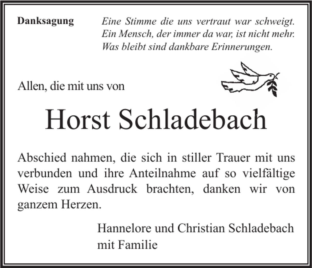 <p>Danksagung</p><p>Eine Stimme die uns vertraut war schweigt.<br />Ein Mensch, der immer da war, ist nicht mehr.<br />Was bleibt sind dankbare Erinnerungen.</p><p>Allen, die mit uns von</p><p>Horst Schladebach<br />Abschied nahmen, die sich in stiller Trauer mit uns<br />verbunden und ihre Anteilnahme auf so vielfältige<br />Weise zum Ausdruck brachten, danken wir von<br />ganzem Herzen.<br />Hannelore und Christian Schladebach<br />mit Familie</p>