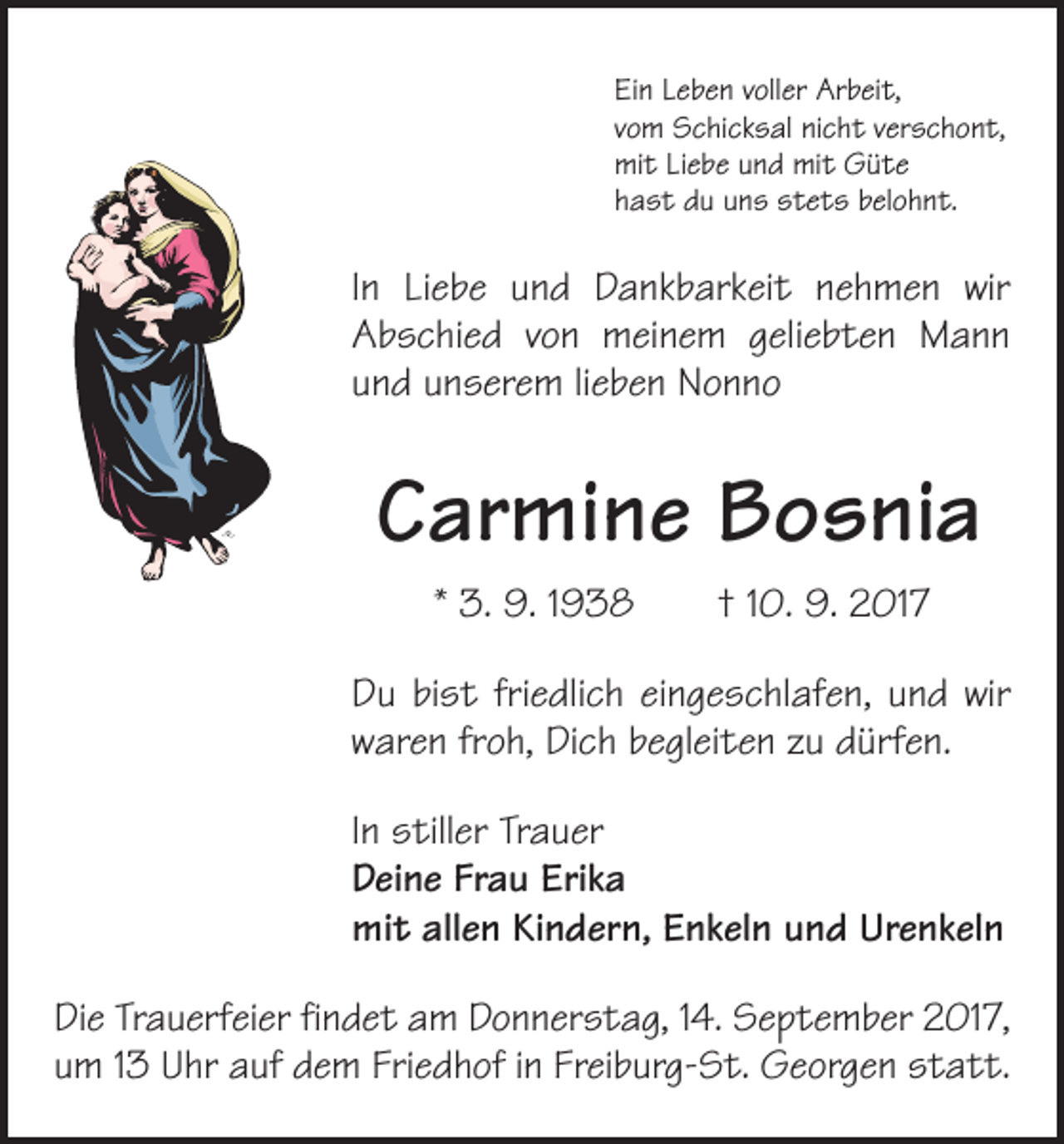 <p>Ein Leben voller Arbeit,<br />vom Schicksal nicht verschont,<br />mit Liebe und mit Güte<br />hast du uns stets belohnt.</p><p>In Liebe und Dankbarkeit nehmen wir<br />Abschied von meinem geliebten Mann<br />und unserem lieben Nonno</p><p>Carmine Bosnia<br />* 3. 9. 1938 † 10. 9. 2017<br />Du bist friedlich eingeschlafen, und wir<br />waren froh, Dich begleiten zu dürfen.<br />In stiller Trauer<br />Deine Frau Erika<br />mit allen Kindern, Enkeln und Urenkeln<br />Die Trauerfeier findet am Donnerstag, 14. September 2017,<br />um 13 Uhr auf dem Friedhof in Freiburg-St. Georgen statt.</p>