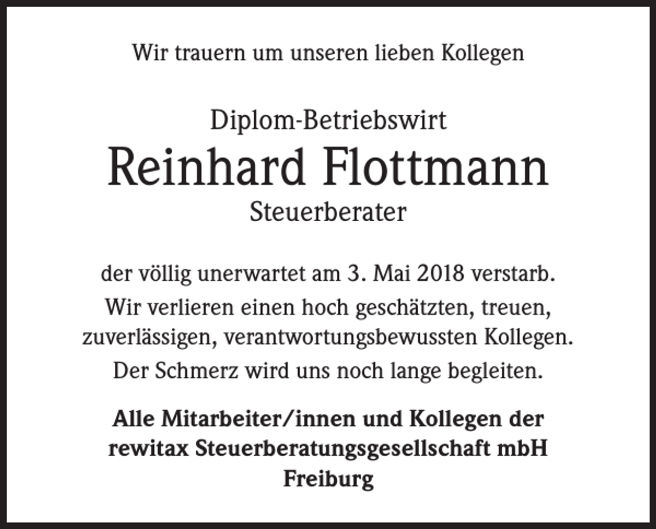 <p>Wir trauern um unseren lieben Kollegen</p><p>Diplom-Betriebswirt</p><p>Reinhard Flottmann<br />Steuerberater</p><p>der völlig unerwartet am 3. Mai 2018 verstarb.<br />Wir verlieren einen hoch geschätzten, treuen,<br />zuverlässigen, verantwortungsbewussten Kollegen.<br />Der Schmerz wird uns noch lange begleiten.<br />Alle Mitarbeiter/innen und Kollegen der<br />rewitax Steuerberatungsgesellschaft mbH<br />Freiburg</p>