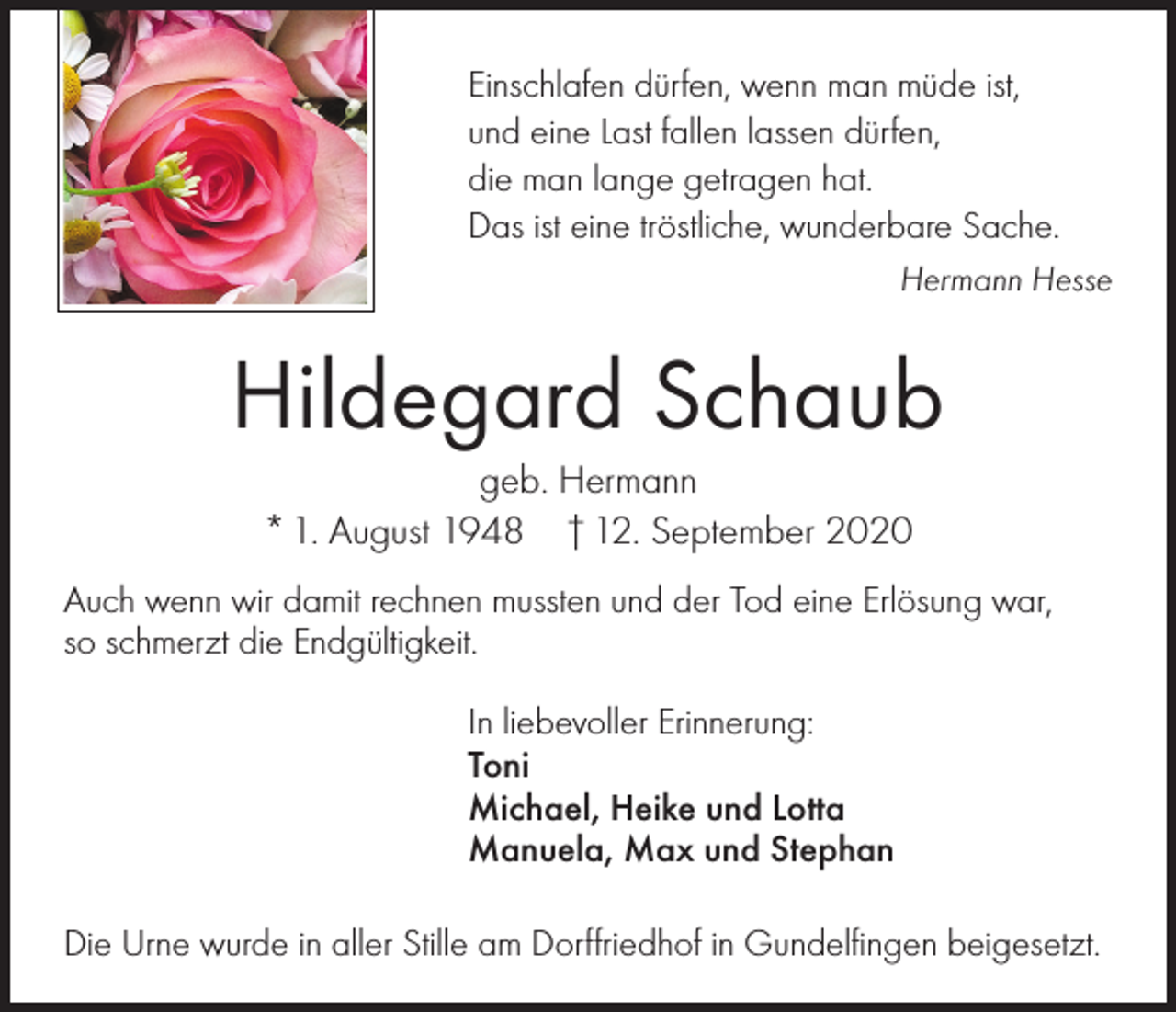 <p>Einschlafen dürfen, wenn man müde ist,<br />und eine Last fallen lassen dürfen,<br />die man lange getragen hat.<br />Das ist eine tröstliche, wunderbare Sache.<br />Hermann Hesse</p><p>Hildegard Schaub<br />geb. Hermann<br />* 1. August 1948 † 12. September 2020<br />Auch wenn wir damit rechnen mussten und der Tod eine Erlösung war,<br />so schmerzt die Endgültigkeit.<br />In liebevoller Erinnerung:<br />Toni<br />Michael, Heike und Lotta<br />Manuela, Max und Stephan<br />Die Urne wurde in aller Stille am Dorffriedhof in Gundelfingen beigesetzt.</p>