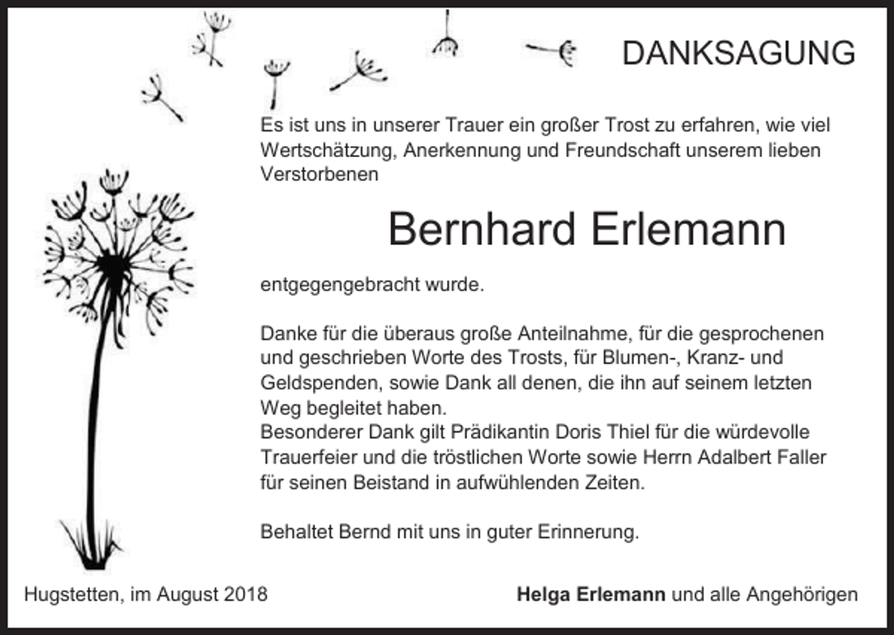 <p>DANKSAGUNG<br />Es ist uns in unserer Trauer ein großer Trost zu erfahren, wie viel<br />Wertschätzung, Anerkennung und Freundschaft unserem lieben<br />Verstorbenen</p><p>Bernhard Erlemann<br />entgegengebracht wurde.<br />Danke für die überaus große Anteilnahme, für die gesprochenen<br />und geschrieben Worte des Trosts, für Blumen-, Kranz- und<br />Geldspenden, sowie Dank all denen, die ihn auf seinem letzten<br />Weg begleitet haben.<br />Besonderer Dank gilt Prädikantin Doris Thiel für die würdevolle<br />Trauerfeier und die tröstlichen Worte sowie Herrn Adalbert Faller<br />für seinen Beistand in aufwühlenden Zeiten.<br />Behaltet Bernd mit uns in guter Erinnerung.<br />Hugstetten, im August 2018</p><p>Helga Erlemann und alle Angehörigen</p>