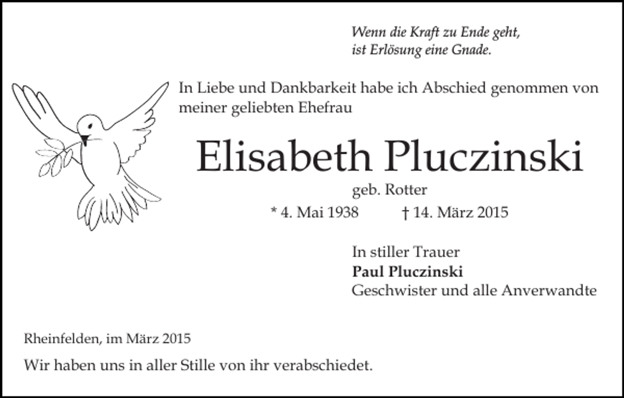 <p>Wenn die Kraft zu Ende geht,<br />ist Erlösung eine Gnade.</p><p>In Liebe und Dankbarkeit habe ich Abschied genommen von<br />meiner geliebten Ehefrau</p><p>Elisabeth Pluczinski<br />geb. Rotter<br />* 4. Mai 1938<br />† 14. März 2015</p><p>In stiller Trauer<br />Paul Pluczinski<br />Geschwister und alle Anverwandte<br />Rheinfelden, im März 2015</p><p>Wir haben uns in aller Stille von ihr verabschiedet.</p>