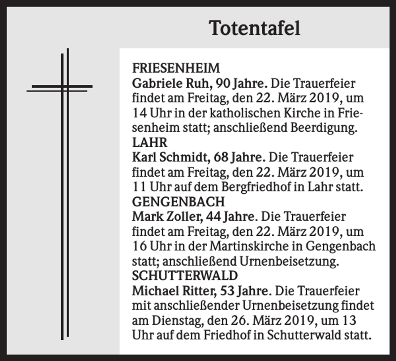 <p>Totentafel<br />FRIESENHEIM<br />Gabriele Ruh, 90 Jahre. Die Trauerfeier<br />findet am Freitag, den 22. März 2019, um<br />14 Uhr in der katholischen Kirche in Friesenheim statt; anschließend Beerdigung.<br />LAHR<br />Karl Schmidt, 68 Jahre. Die Trauerfeier<br />findet am Freitag, den 22. März 2019, um<br />11 Uhr auf dem Bergfriedhof in Lahr statt.<br />GENGENBACH<br />Mark Zoller, 44 Jahre. Die Trauerfeier<br />findet am Freitag, den 22. März 2019, um<br />16 Uhr in der Martinskirche in Gengenbach<br />statt; anschließend Urnenbeisetzung.<br />SCHUTTERWALD<br />Michael Ritter, 53 Jahre. Die Trauerfeier<br />mit anschließender Urnenbeisetzung findet<br />am Dienstag, den 26. März 2019, um 13<br />Uhr auf dem Friedhof in Schutterwald statt.</p>