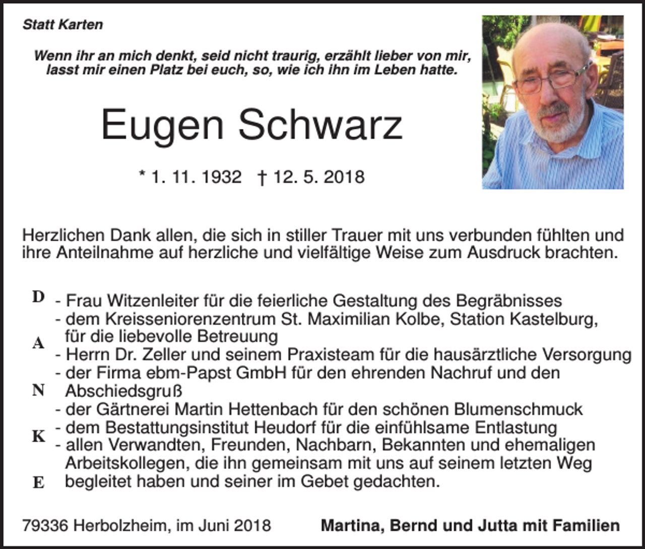<p>Statt Karten<br />Wenn ihr an mich denkt, seid nicht traurig, erzählt lieber von mir,<br />lasst mir einen Platz bei euch, so, wie ich ihn im Leben hatte.</p><p>Eugen Schwarz<br />* 1. 11. 1932 † 12. 5. 2018<br />Herzlichen Dank allen, die sich in stiller Trauer mit uns verbunden fühlten und<br />ihre Anteilnahme auf herzliche und vielfältige Weise zum Ausdruck brachten.<br />D - Frau Witzenleiter für die feierliche Gestaltung des Begräbnisses<br />- dem Kreisseniorenzentrum St. Maximilian Kolbe, Station Kastelburg,<br />A für die liebevolle Betreuung<br />- Herrn Dr. Zeller und seinem Praxisteam für die hausärztliche Versorgung<br />- der Firma ebm-Papst GmbH für den ehrenden Nachruf und den<br />N Abschiedsgruß<br />- der Gärtnerei Martin Hettenbach für den schönen Blumenschmuck<br />- dem Bestattungsinstitut Heudorf für die einfühlsame Entlastung<br />K<br />- allen Verwandten, Freunden, Nachbarn, Bekannten und ehemaligen<br />Arbeitskollegen, die ihn gemeinsam mit uns auf seinem letzten Weg<br />E begleitet haben und seiner im Gebet gedachten.<br />79336 Herbolzheim, im Juni 2018</p><p>Martina, Bernd und Jutta mit Familien</p>