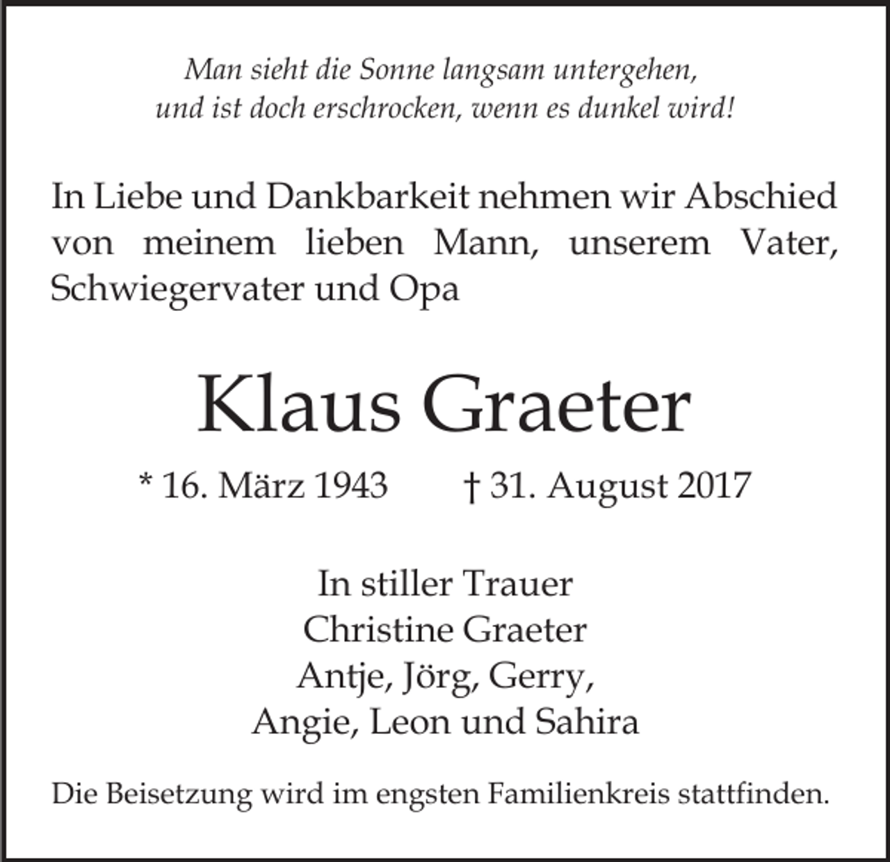 <p>dieS Sonne<br />MMan<br />a n siesieht<br />ht die<br />o n ne l alangsam<br />n g s a m untergehen,<br />u nter ge he n,<br />u n d ist<br />o c h ers<br />c hr o c ke n, wenn<br />we n n es<br />es dunkel<br />d u n kel wird!<br />wir d!<br />und<br />ist ddoch<br />erschrocken,</p><p>IInn Liebe<br />Li e b e und<br />u n d Dankbarkeit<br />D a n k b ar keit nehmen<br />n e h m e n wir<br />wir Abschied<br />A b s c hi e d<br />von<br />v o n meinem<br />m ei n e m lilieben<br />e b e n MMann,<br />a n n, u unserem<br />n s er e m VVater,<br />at e r,<br />Schwiegervater<br />S c h wi e g er v at er und<br />u n d Opa<br />Opa</p><p>Kl<br />a u s Graeter<br />Gr a et er<br />Klaus<br />* 16.<br />1 6. März<br />M är z</p><p>3 1 . August<br />A u g u st<br />†† 31.</p><p>IInn stiller<br />still er Trauer<br />Tr a u er<br />CChristine<br />hri sti n e Graeter<br />Gr a et er<br />Antje,<br />A ntj e, J Jörg,<br />ör g, GGerry,<br />err y,<br />A n gi e, LLeon<br />e o n uund<br />n d SSahira<br />a hir a<br />Angie,<br />Die<br />Di<br />e BBeisetzung<br />ei s et z u n g wird<br />wir d i im<br />m engsten<br />e n g st e n Familienkreis<br />F a mili e n kr ei s stattfinden.<br />st attfi n d e n.</p>