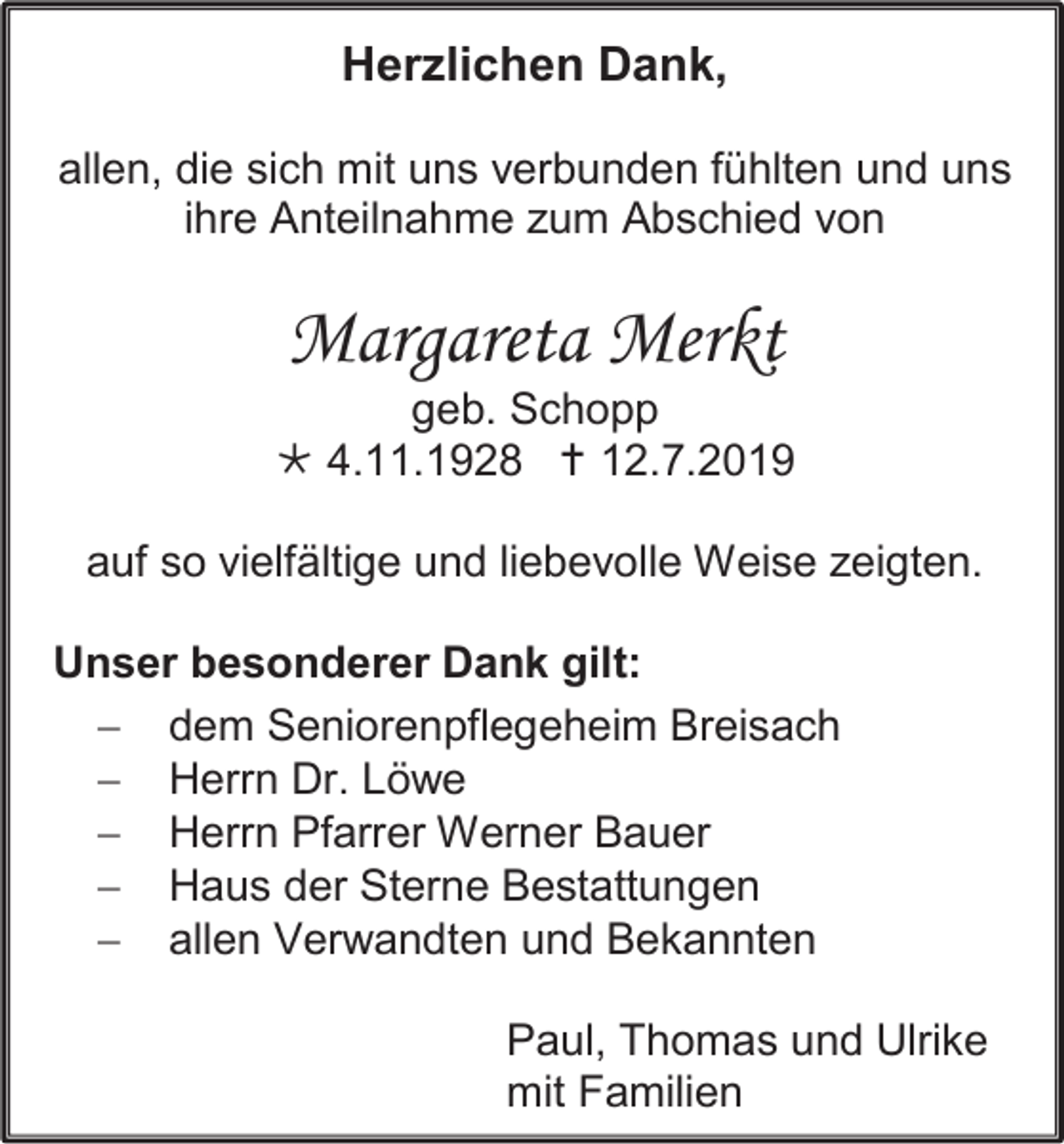 <p>Herzlichen Dank,<br />allen, die sich mit uns verbunden fühlten und uns<br />ihre Anteilnahme zum Abschied von</p><p>Margareta Merkt<br />geb. Schopp<br /> 4.11.1928  12.7.2019<br />auf so vielfältige und liebevolle Weise zeigten.<br />Unser besonderer Dank gilt:<br /> dem Seniorenpflegeheim Breisach<br /> Herrn Dr. Löwe<br /> Herrn Pfarrer Werner Bauer<br /> Haus der Sterne Bestattungen<br /> allen Verwandten und Bekannten<br />Paul, Thomas und Ulrike<br />mit Familien</p>