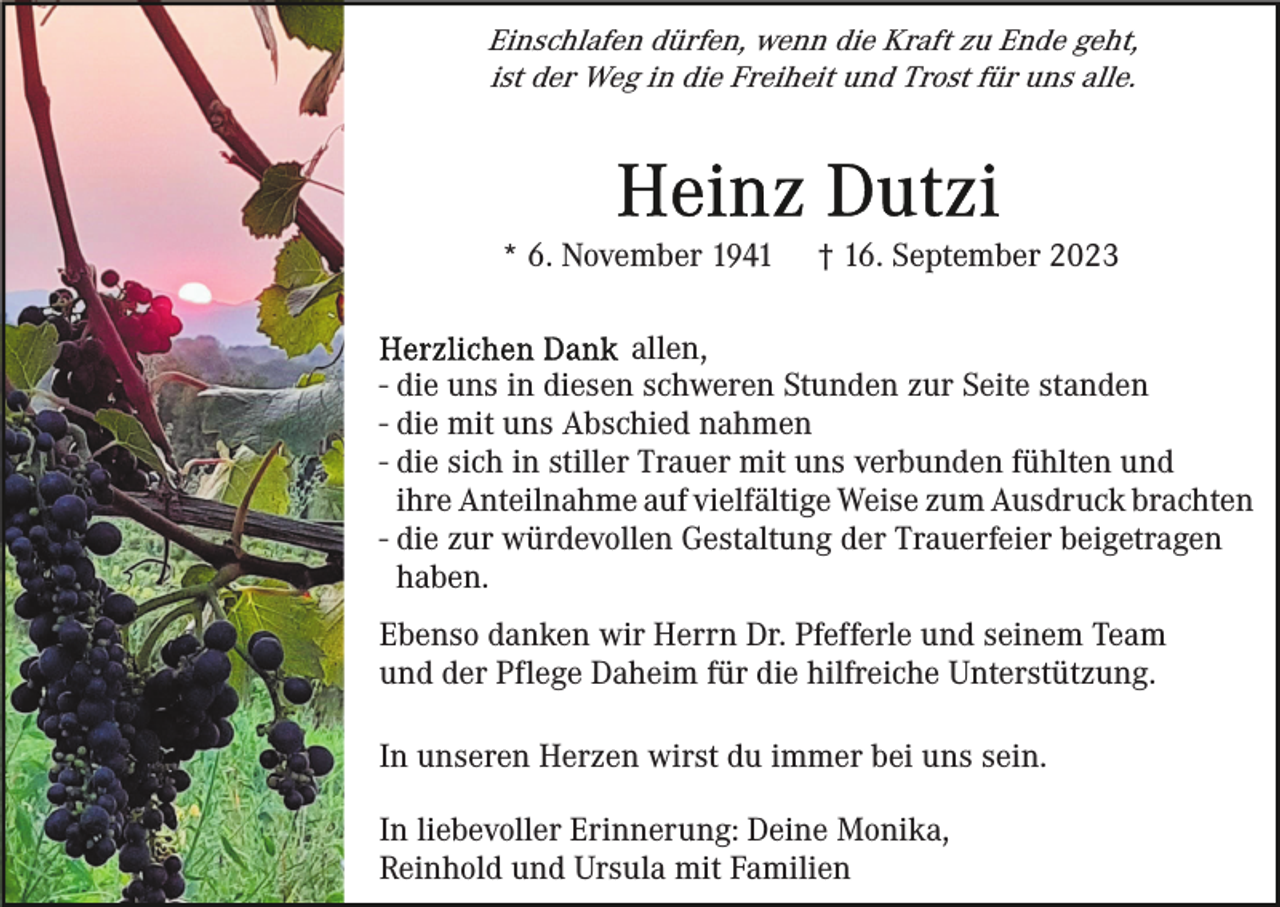 <p>Einschlafen dürfen, wenn die Kraft zu Ende geht,<br />ist der Weg in die Freiheit und Trost für uns alle.</p><p>* 6. November 1941</p><p>† 16. September 2023</p><p>allen,<br />- die uns in diesen schweren Stunden zur Seite standen<br />- die mit uns Abschied nahmen<br />- die sich in stiller Trauer mit uns verbunden fühlten und<br />ihre Anteilnahme auf vielfältige Weise zum Ausdruck brachten<br />- die zur würdevollen Gestaltung der Trauerfeier beigetragen<br />haben.<br />Ebenso danken wir Herrn Dr. Pfefferle und seinem Team<br />und der Pflege Daheim für die hilfreiche Unterstützung.<br />In unseren Herzen wirst du immer bei uns sein.<br />In liebevoller Erinnerung: Deine Monika,<br />Reinhold und Ursula mit Familien</p>