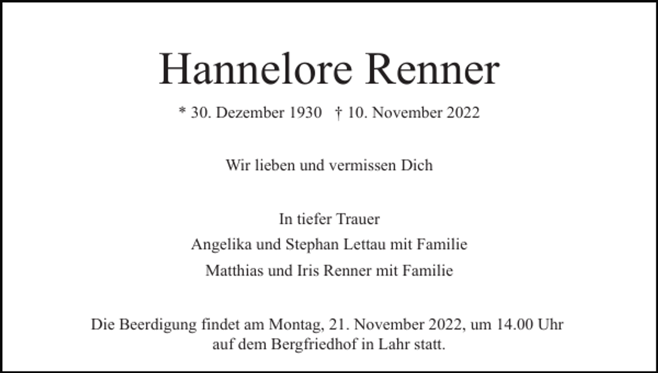 <p>Hannelore Renner<br />* 30. Dezember 1930 † 10. November 2022<br />Wir lieben und vermissen Dich<br />In tiefer Trauer<br />Angelika und Stephan Lettau mit Familie<br />Matthias und Iris Renner mit Familie<br />Die Beerdigung findet am Montag, 21. November 2022, um 14.00 Uhr<br />auf dem Bergfriedhof in Lahr statt.</p>