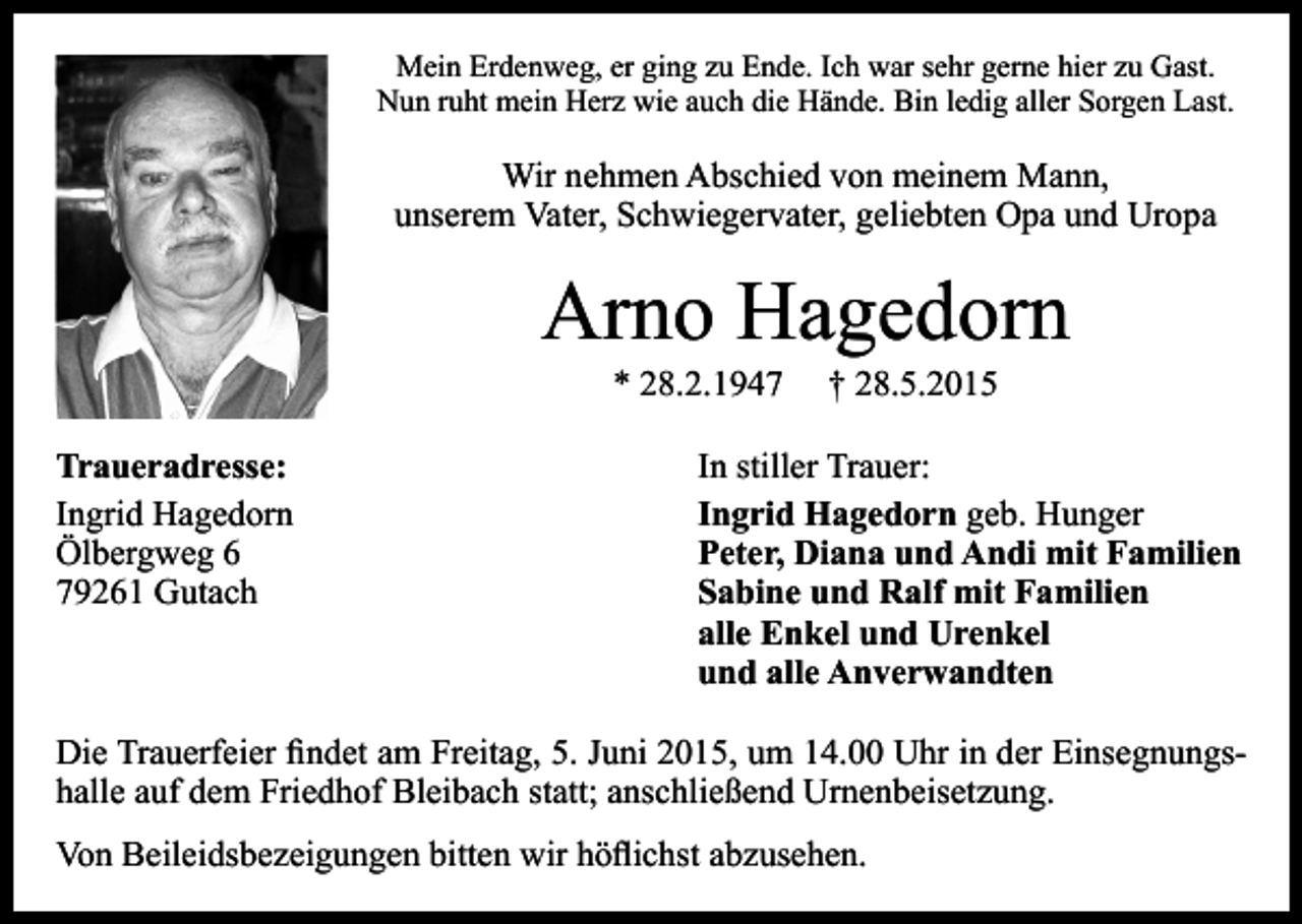<p>Mein Erdenweg, er ging zu Ende. Ich war sehr gerne hier zu Gast.<br />Nun ruht mein Herz wie auch die Hände. Bin ledig aller Sorgen Last.</p><p>Wir nehmen Abschied von meinem Mann,<br />unserem Vater, Schwiegervater, geliebten Opa und Uropa</p><p>Arno Hagedorn<br />* 28.2.1947</p><p>Traueradresse:<br />Ingrid Hagedorn<br />Ölbergweg 6<br />79261 Gutach</p><p>† 28.5.2015</p><p>In stiller Trauer:<br />Ingrid Hagedorn geb. Hunger<br />Peter, Diana und Andi mit Familien<br />Sabine und Ralf mit Familien<br />alle Enkel und Urenkel<br />und alle Anverwandten</p><p>Die Trauerfeier findet am Freitag, 5. Juni 2015, um 14.00 Uhr in der Einsegnungshalle auf dem Friedhof Bleibach statt; anschließend Urnenbeisetzung.<br />Von Beileidsbezeigungen bitten wir höflichst abzusehen.</p>