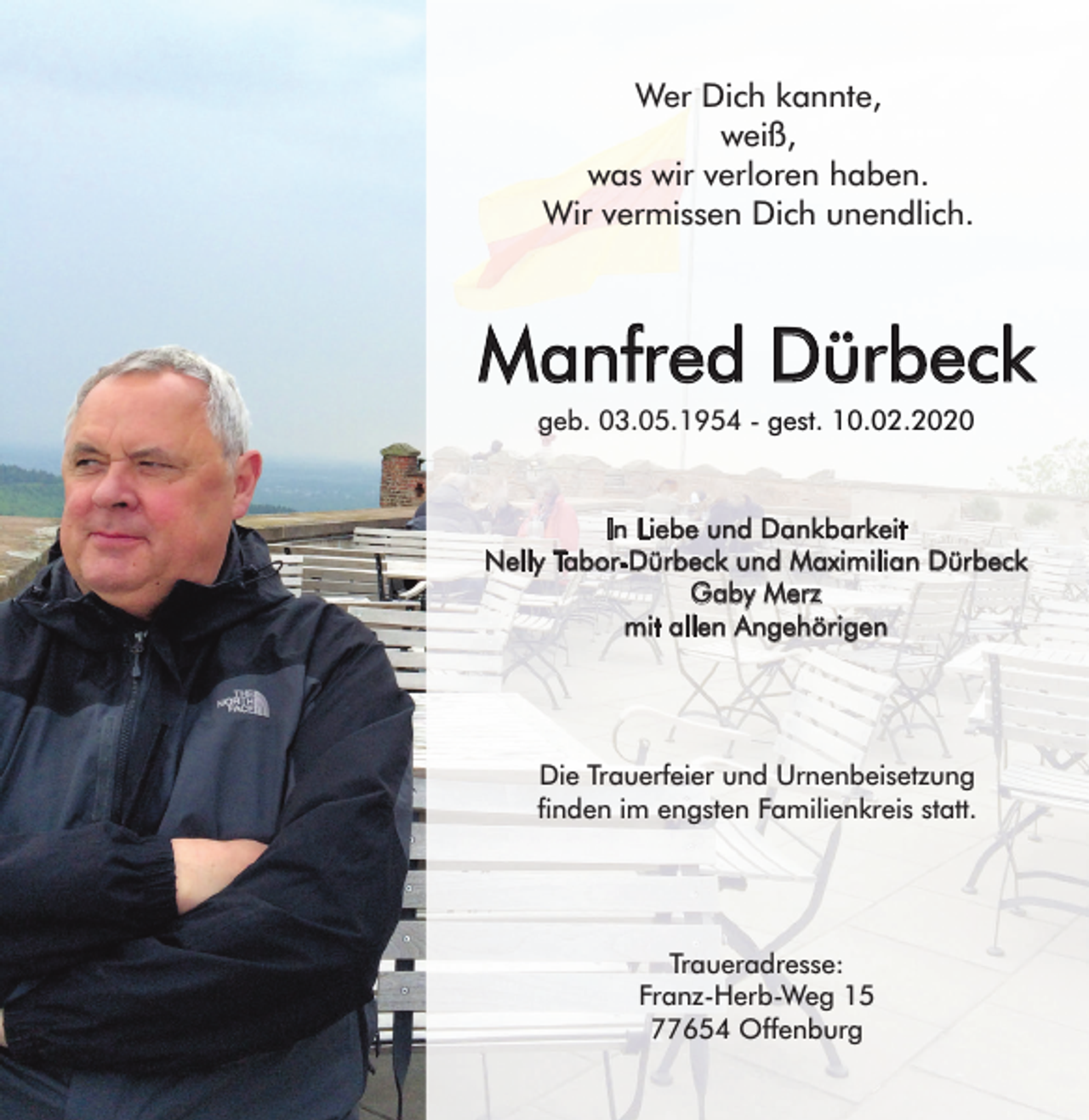 <p>Wer Dich kannte,<br />weiß,<br />was wir verloren haben.<br />Wir vermissen Dich unendlich.</p><p>Manfred Dürbeck<br />geb. 03.05.1954 - gest. 10.02.2020</p><p>In Liebe und Dankbarkeit<br />Nelly Tabor-Dürbeck und Maximilian Dürbeck<br />Gaby Merz<br />mit allen Angehörigen</p><p>Die Trauerfeier und Urnenbeisetzung<br />finden im engsten Familienkreis statt.</p><p>Traueradresse:<br />Franz-Herb-Weg 15<br />77654 Offenburg</p>