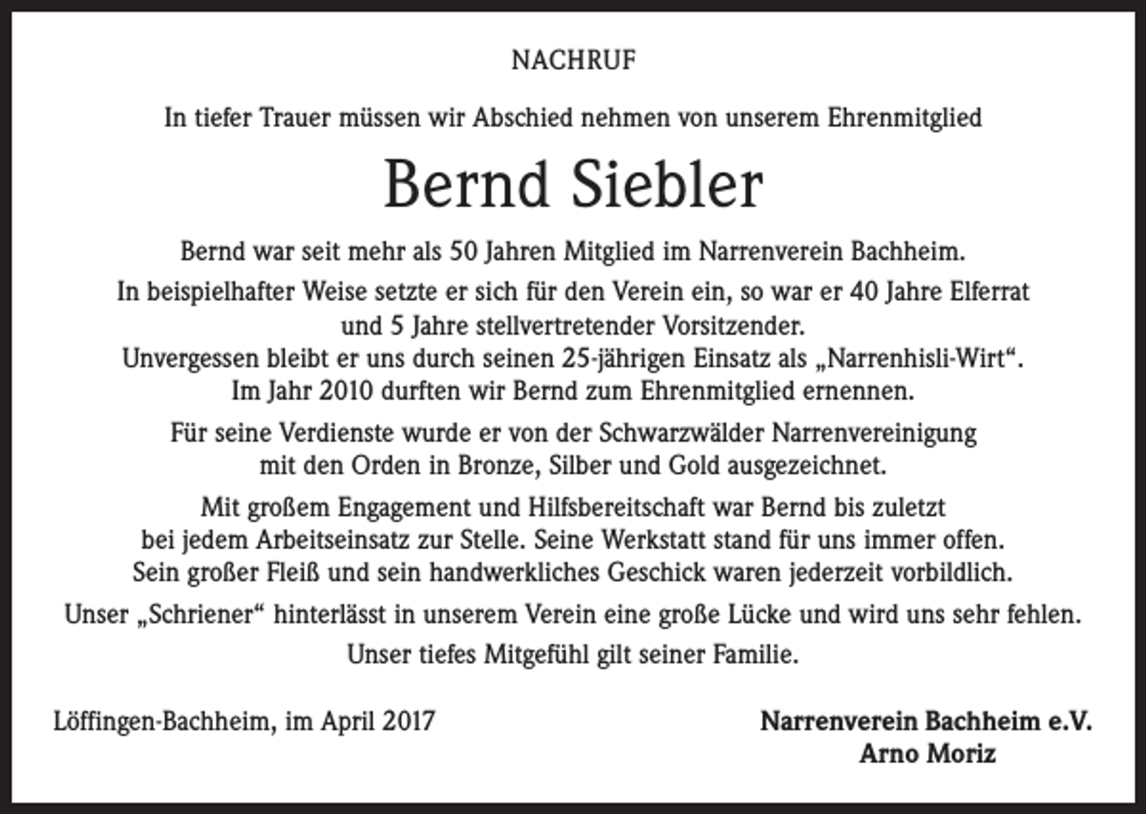 <p>NACHRUF<br />In tiefer Trauer müssen wir Abschied nehmen von unserem Ehrenmitglied</p><p>Bernd Siebler<br />Bernd war seit mehr als 50 Jahren Mitglied im Narrenverein Bachheim.<br />In beispielhafter Weise setzte er sich für den Verein ein, so war er 40 Jahre Elferrat<br />und 5 Jahre stellvertretender Vorsitzender.<br />Unvergessen bleibt er uns durch seinen 25-jährigen Einsatz als „Narrenhisli-Wirt“.<br />Im Jahr 2010 durften wir Bernd zum Ehrenmitglied ernennen.<br />Für seine Verdienste wurde er von der Schwarzwälder Narrenvereinigung<br />mit den Orden in Bronze, Silber und Gold ausgezeichnet.<br />Mit großem Engagement und Hilfsbereitschaft war Bernd bis zuletzt<br />bei jedem Arbeitseinsatz zur Stelle. Seine Werkstatt stand für uns immer offen.<br />Sein großer Fleiß und sein handwerkliches Geschick waren jederzeit vorbildlich.<br />Unser „Schriener“ hinterlässt in unserem Verein eine große Lücke und wird uns sehr fehlen.<br />Unser tiefes Mitgefühl gilt seiner Familie.<br />Löffingen-Bachheim, im April 2017</p><p>Narrenverein Bachheim e.V.<br />Arno Moriz</p>