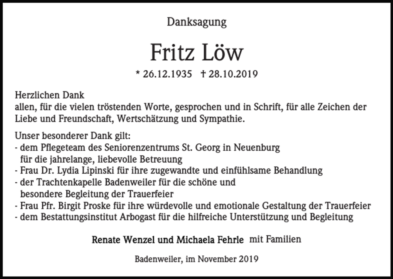 <p>Danksagung</p><p>Fritz Löw<br />* 26.12.1935 † 28.10.2019<br />Herzlichen Dank<br />allen, für die vielen tröstenden Worte, gesprochen und in Schrift, für alle Zeichen der<br />Liebe und Freundschaft, Wertschätzung und Sympathie.<br />Unser besonderer Dank gilt:<br />- dem Pflegeteam des Seniorenzentrums St. Georg in Neuenburg<br />für die jahrelange, liebevolle Betreuung<br />- Frau Dr. Lydia Lipinski für ihre zugewandte und einfühlsame Behandlung<br />- der Trachtenkapelle Badenweiler für die schöne und<br />besondere Begleitung der Trauerfeier<br />- Frau Pfr. Birgit Proske für ihre würdevolle und emotionale Gestaltung der Trauerfeier<br />- dem Bestattungsinstitut Arbogast für die hilfreiche Unterstützung und Begleitung<br />mit Familien<br />Badenweiler, im November 2019</p>