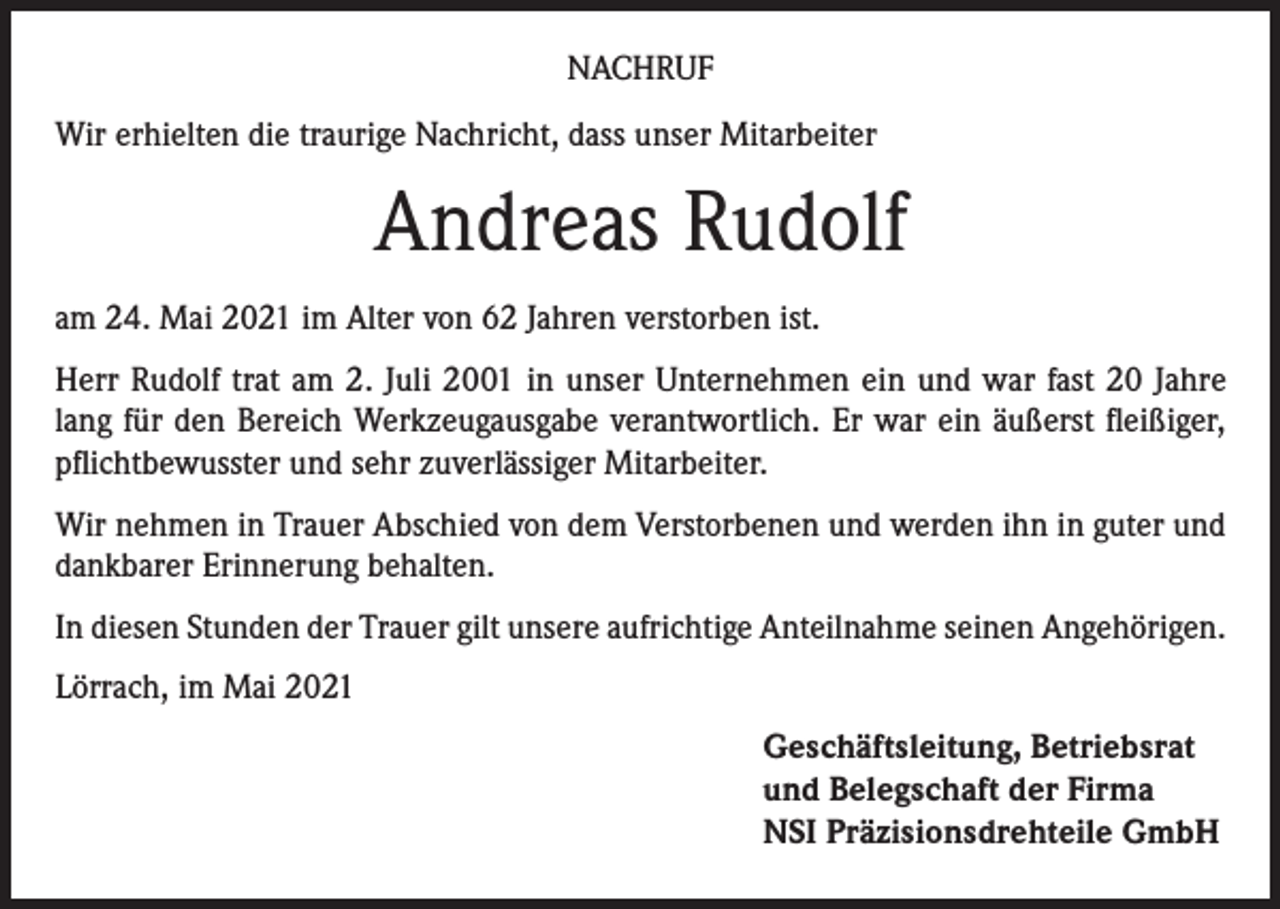 <p>NACHRUF<br />Wir erhielten die traurige Nachricht, dass unser Mitarbeiter</p><p>Andreas Rudolf<br />am 24. Mai 2021 im Alter von 62 Jahren verstorben ist.<br />Herr Rudolf trat am 2. Juli 2001 in unser Unternehmen ein und war fast 20 Jahre<br />lang für den Bereich Werkzeugausgabe verantwortlich. Er war ein äußerst fleißiger,<br />pflichtbewusster und sehr zuverlässiger Mitarbeiter.<br />Wir nehmen in Trauer Abschied von dem Verstorbenen und werden ihn in guter und<br />dankbarer Erinnerung behalten.<br />In diesen Stunden der Trauer gilt unsere aufrichtige Anteilnahme seinen Angehörigen.<br />Lörrach, im Mai 2021<br />Geschäftsleitung, Betriebsrat<br />und Belegschaft der Firma<br />NSI Präzisionsdrehteile GmbH</p>