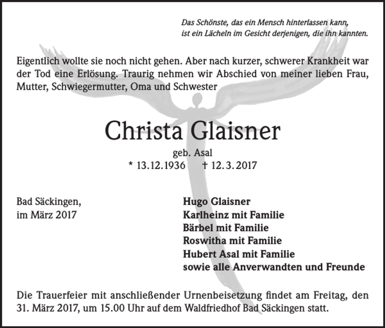 <p>Das Schönste, das ein Mensch hinterlassen kann,<br />ist ein Lächeln im Gesicht derjenigen, die ihn kannten.</p><p>Eigentlich wollte sie noch nicht gehen. Aber nach kurzer, schwerer Krankheit war<br />der Tod eine Erlösung. Traurig nehmen wir Abschied von meiner lieben Frau,<br />Mutter, Schwiegermutter, Oma und Schwester</p><p>Christa Glaisner<br />geb. Asal<br />* 13.12.1936 † 12. 3. 2017</p><p>Bad Säckingen,<br />im März 2017</p><p>Hugo Glaisner<br />Karlheinz mit Familie<br />Bärbel mit Familie<br />Roswitha mit Familie<br />Hubert Asal mit Familie<br />sowie alle Anverwandten und Freunde</p><p>Die Trauerfeier mit anschließender Urnenbeisetzung findet am Freitag, den<br />31. März 2017, um 15.00 Uhr auf dem Waldfriedhof Bad Säckingen statt.</p>