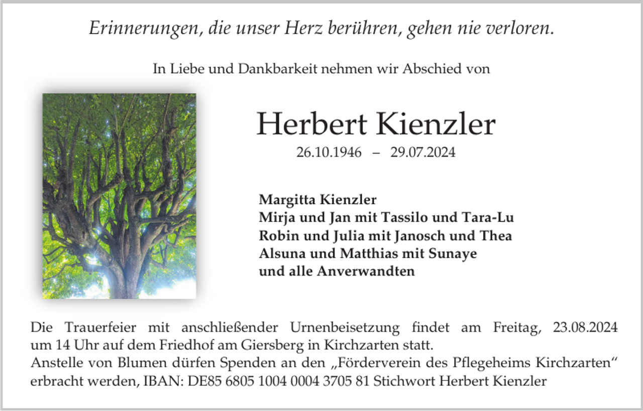 <p>Erinnerungen, die unser Herz berühren, gehen nie verloren.<br />In Liebe und Dankbarkeit nehmen wir Abschied von</p><p>Herbert Kienzler<br />26.10.1946 – 29.07.2024<br />Margitta Kienzler<br />Mirja und Jan mit Tassilo und Tara-Lu<br />Robin und Julia mit Janosch und Thea<br />Alsuna und Matthias mit Sunaye<br />und alle Anverwandten</p><p>Die Trauerfeier mit anschließender Urnenbeisetzung findet am Freitag, 23.08.2024<br />um 14 Uhr auf dem Friedhof am Giersberg in Kirchzarten statt.<br />Anstelle von Blumen dürfen Spenden an den „Förderverein des Pflegeheims Kirchzarten“<br />erbracht werden, IBAN: DE85 6805 1004 0004 3705 81 Stichwort Herbert Kienzler</p>