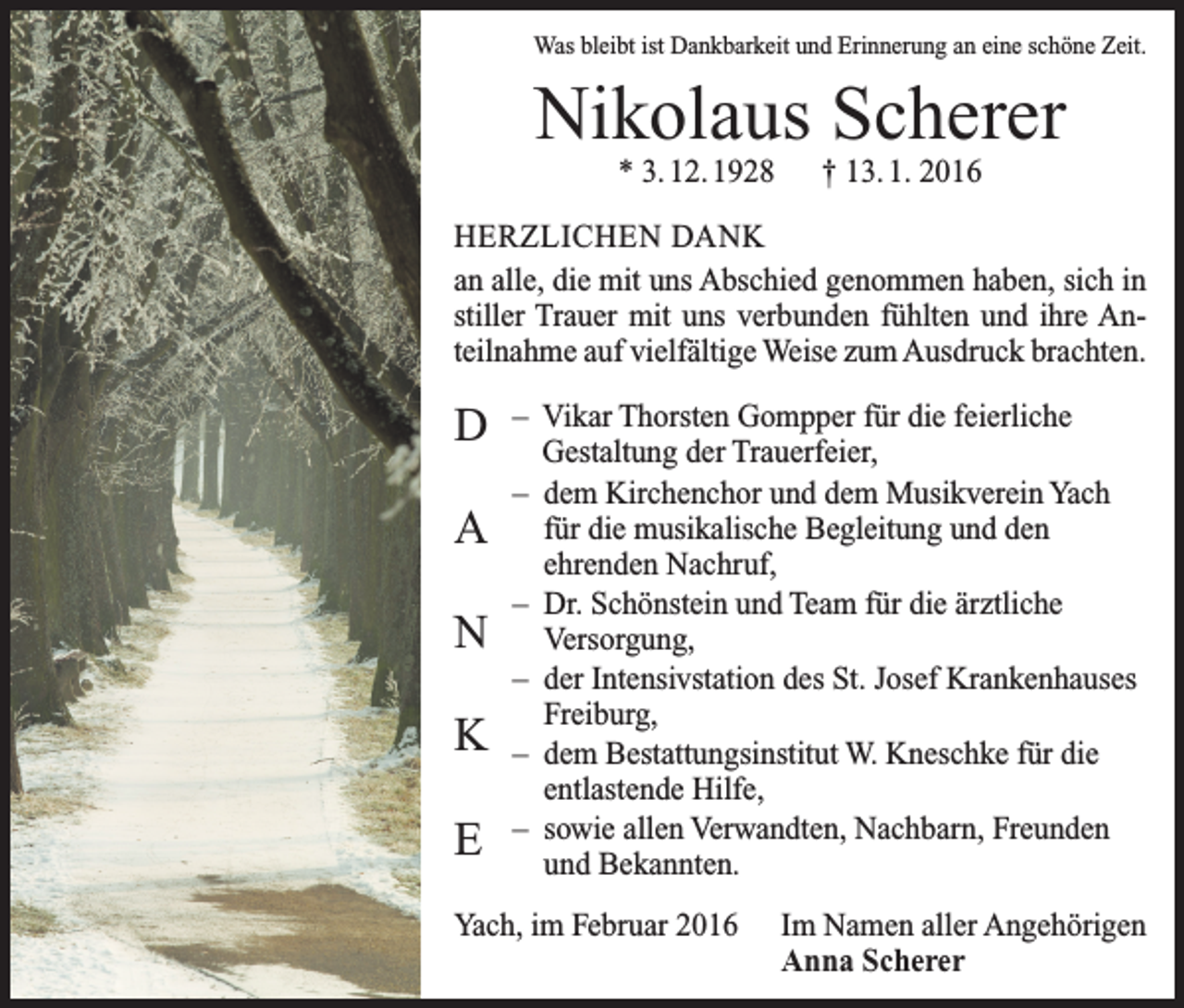 <p>Was bleibt ist Dankbarkeit und Erinnerung an eine schöne Zeit.</p><p>Nikolaus Scherer<br />* 3. 12. 1928 † 13. 1. 2016</p><p>HERZLICHEN DANK<br />an alle, die mit uns Abschied genommen haben, sich in<br />stiller Trauer mit uns verbunden fühlten und ihre Anteilnahme auf vielfältige Weise zum Ausdruck brachten.</p><p>D<br />A<br />N<br />K<br />E</p><p>– Vikar Thorsten Gompper für die feierliche<br />­Gestaltung der Trauerfeier,<br />– dem Kirchenchor und dem Musikverein Yach<br />für die musikalische Begleitung und den<br />­ehrenden Nachruf,<br />– Dr. Schönstein und Team für die ärztliche<br />­Versorgung,<br />– der Intensivstation des St. Josef Krankenhauses<br />­Freiburg,<br />– dem Bestattungsinstitut W. Kneschke für die<br />­entlastende Hilfe,<br />– sowie allen Verwandten, Nachbarn, Freunden<br />und Bekannten.</p><p>Yach, im Februar 2016</p><p>Im Namen aller Angehörigen<br />Anna Scherer</p>