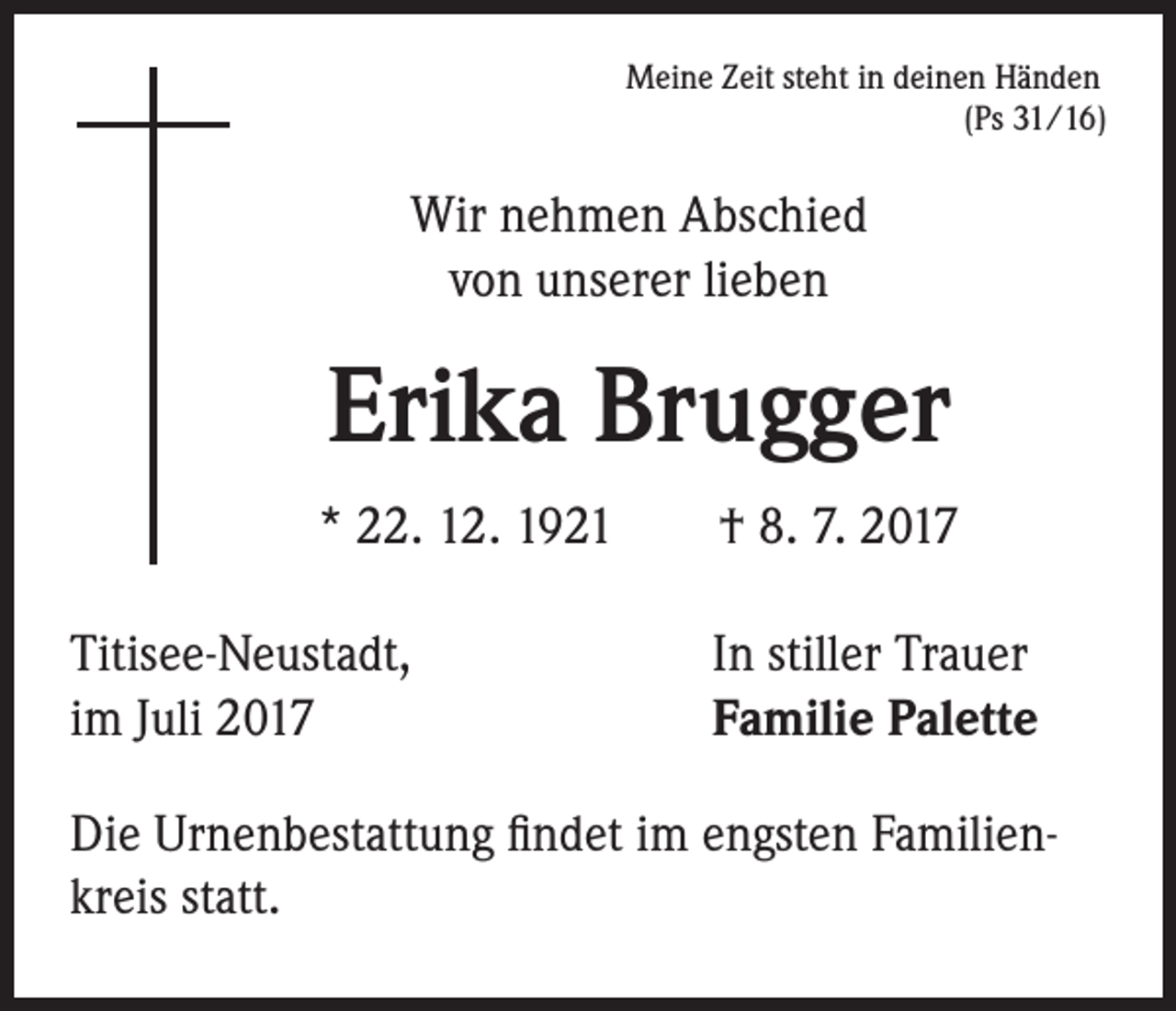 <p>Meine Zeit steht in deinen Händen<br />(Ps 31/16)</p><p>Wir nehmen Abschied<br />von unserer lieben</p><p>Erika Brugger<br />* 22. 12. 1921 † 8. 7. 2017<br />Titisee-Neustadt,<br />im Juli 2017</p><p>In stiller Trauer<br />Familie Palette</p><p>Die Urnenbestattung findet im engsten Familienkreis statt.</p>