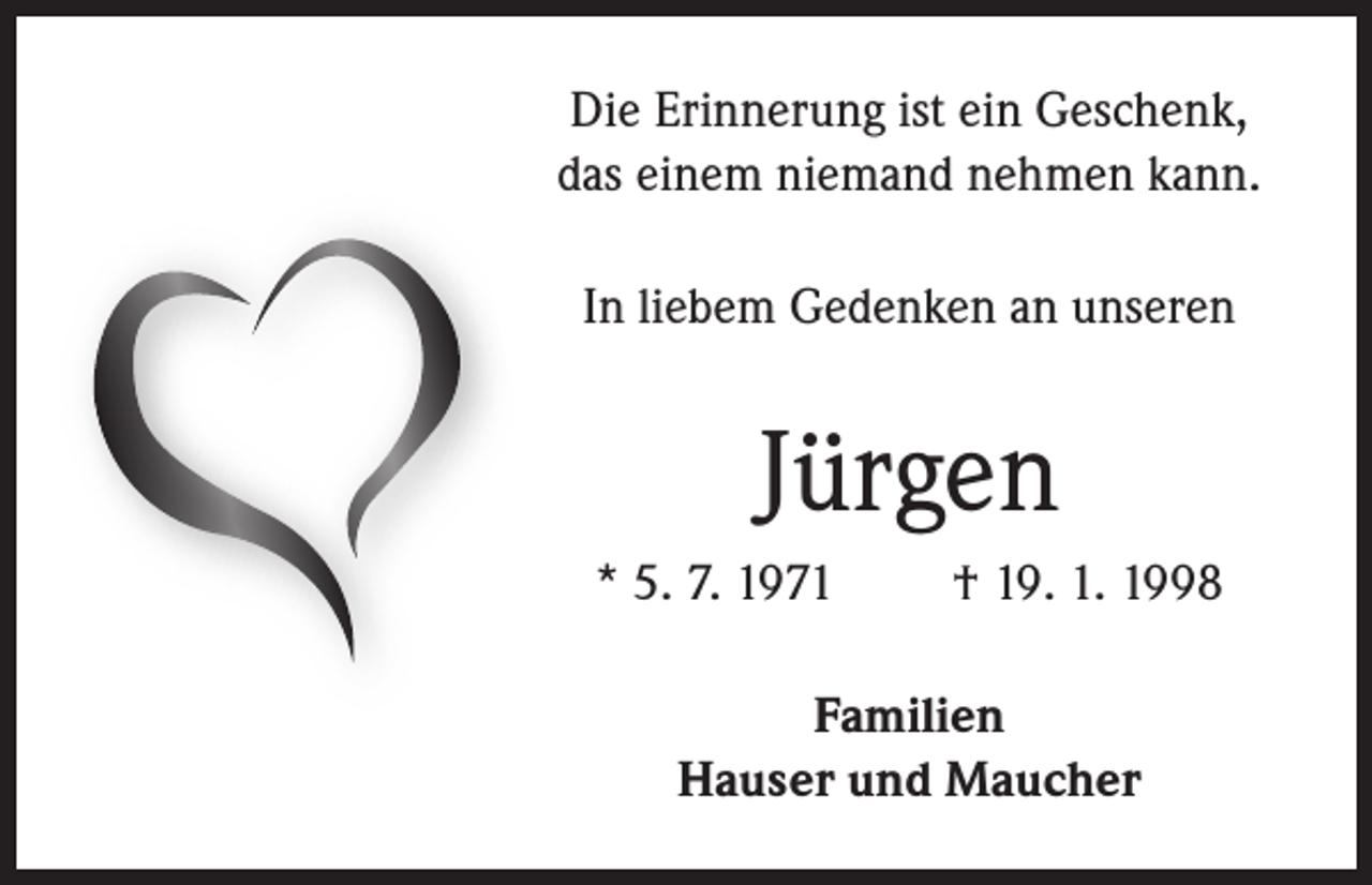 <p>Die Erinnerung ist ein Geschenk,<br />das einem niemand nehmen kann.<br />In liebem Gedenken an unseren</p><p>Jürgen<br />* 5. 7. 1971</p><p>† 19. 1. 1998</p><p>Familien<br />Hauser und Maucher</p>