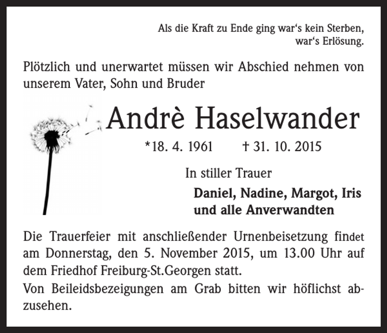 <p>Als die Kraft zu Ende ging war‘s kein Sterben,<br />war‘s Erlösung.</p><p>Plötzlich und unerwartet müssen wir Abschied nehmen von<br />unserem Vater, Sohn und Bruder</p><p>Andrè Haselwander<br />*18. 4. 1961 † 31. 10. 2015<br />In stiller Trauer<br />Daniel, Nadine, Margot, Iris<br />und alle Anverwandten<br />Die Trauerfeier mit anschließender Urnenbeisetzung findet<br />am Donnerstag, den 5. November 2015, um 13.00 Uhr auf<br />dem Friedhof Freiburg-St.Georgen statt.<br />Von Beileidsbezeigungen am Grab bitten wir höflichst ab­­<br />zusehen.</p>