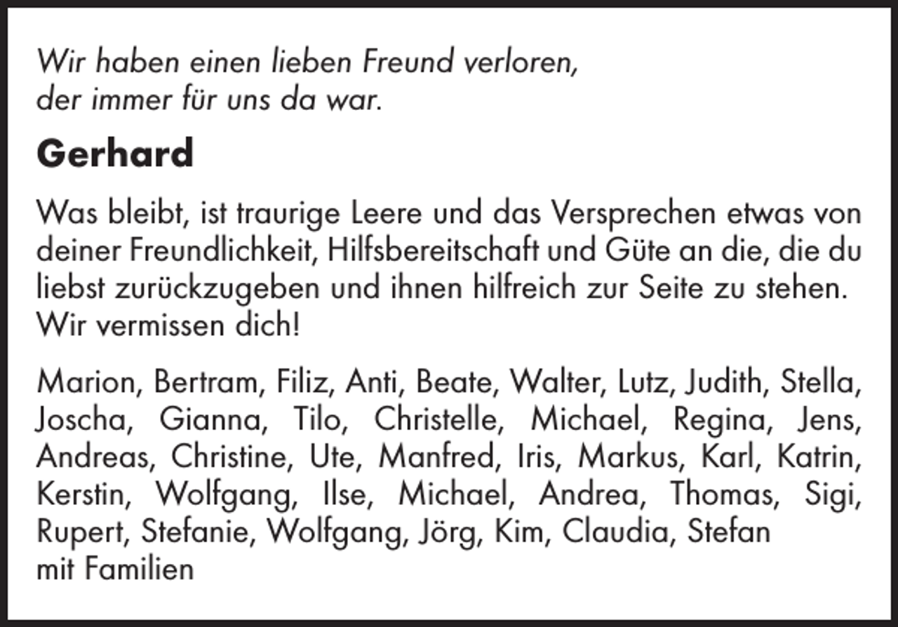<p>Wir haben einen lieben Freund verloren,<br />der immer für uns da war.</p><p>Gerhard<br />Was bleibt, ist traurige Leere und das Versprechen etwas von<br />deiner Freundlichkeit, Hilfsbereitschaft und Güte an die, die du<br />liebst zurückzugeben und ihnen hilfreich zur Seite zu stehen.<br />Wir vermissen dich!<br />Marion, Bertram, Filiz, Anti, Beate, Walter, Lutz, Judith, Stella,<br />Joscha, Gianna, Tilo, Christelle, Michael, Regina, Jens,<br />Andreas, Christine, Ute, Manfred, Iris, Markus, Karl, Katrin,<br />Kerstin, Wolfgang, Ilse, Michael, Andrea, Thomas, Sigi,<br />Rupert, Stefanie, Wolfgang, Jörg, Kim, Claudia, Stefan<br />mit Familien</p>