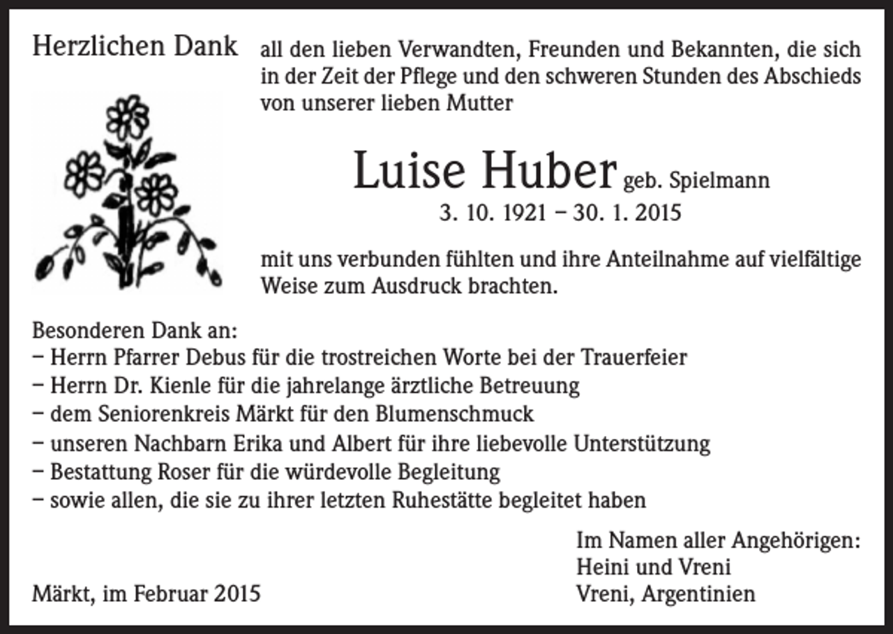 <p>Herzlichen Dank</p><p>all den lieben Verwandten, Freunden und Bekannten, die sich<br />in der Zeit der Pflege und den schweren Stunden des Abschieds<br />von unserer lieben Mutter</p><p>Luise Huber geb. Spielmann<br />3. 10. 1921 – 30. 1. 2015</p><p>mit uns verbunden fühlten und ihre Anteilnahme auf vielfältige<br />Weise zum Ausdruck brachten.<br />Besonderen Dank an:<br />– Herrn Pfarrer Debus für die trostreichen Worte bei der Trauerfeier<br />– Herrn Dr. Kienle für die jahrelange ärztliche Betreuung<br />– dem Seniorenkreis Märkt für den Blumenschmuck<br />– unseren Nachbarn Erika und Albert für ihre liebevolle Unterstützung<br />– Bestattung Roser für die würdevolle Begleitung<br />– sowie allen, die sie zu ihrer letzten Ruhestätte begleitet haben</p><p>Märkt, im Februar 2015</p><p>Im Namen aller Angehörigen:<br />Heini und Vreni<br />Vreni, Argentinien</p>