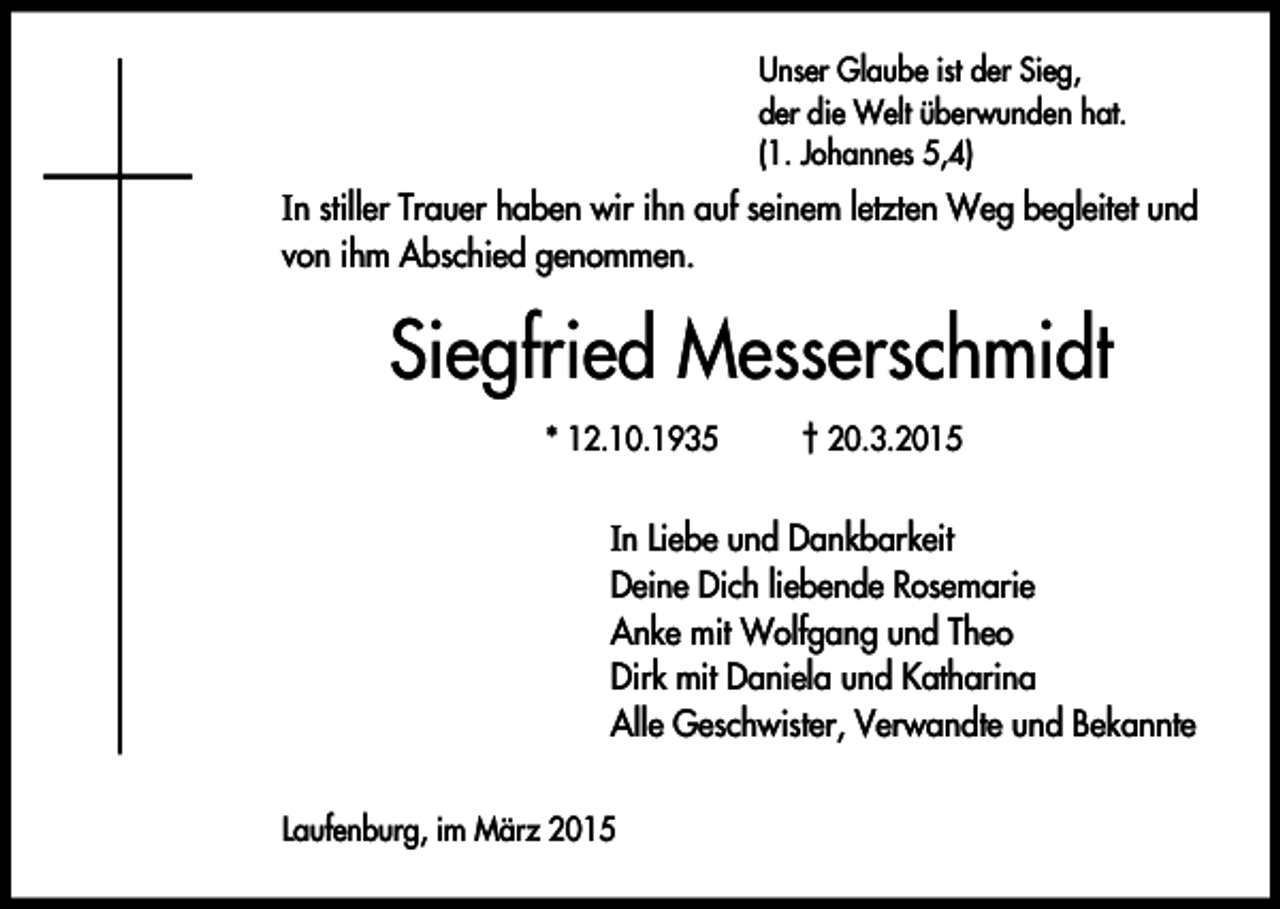<p>Unser Glaube ist der Sieg,<br />der die Welt überwunden hat.<br />(1. Johannes 5,4)</p><p>In stiller Trauer haben wir ihn auf seinem letzten Weg begleitet und<br />von ihm Abschied genommen.</p><p>Siegfried Messerschmidt<br />* 12.10.1935</p><p>† 20.3.2015</p><p>In Liebe und Dankbarkeit<br />Deine Dich liebende Rosemarie<br />Anke mit Wolfgang und Theo<br />Dirk mit Daniela und Katharina<br />Alle Geschwister, Verwandte und Bekannte<br />Laufenburg, im März 2015</p>