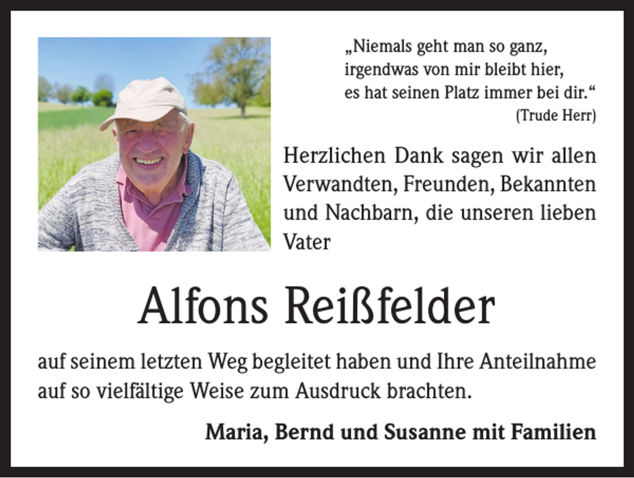 <p>„Niemals geht man so ganz,<br />irgendwas von mir bleibt hier,<br />es hat seinen Platz immer bei dir.“</p><p>(Trude Herr)</p><p>Herzlichen Dank sagen wir allen<br />Verwandten, Freunden, Bekannten<br />und Nachbarn, die unseren lieben<br />Vater</p><p>Alfons Reißfelder<br />auf seinem letzten Weg begleitet haben und Ihre Anteilnahme<br />auf so vielfältige Weise zum Ausdruck brachten.<br />Maria, Bernd und Susanne mit Familien</p>