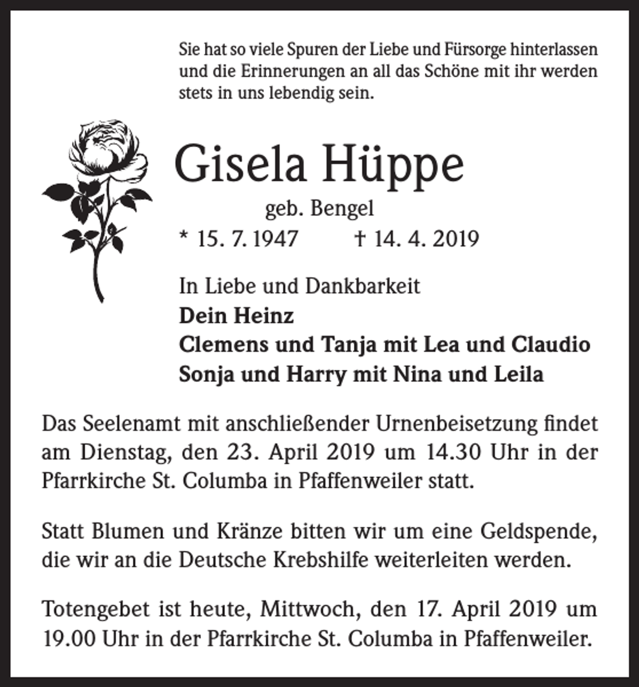 <p>Sie hat so viele Spuren der Liebe und Fürsorge hinterlassen<br />und die Erinnerungen an all das Schöne mit ihr werden<br />stets in uns lebendig sein.</p><p>Gisela Hüppe</p><p>geb. Bengel<br />* 15. 7. 1947<br />† 14. 4. 2019<br />In Liebe und Dankbarkeit<br />Dein Heinz<br />Clemens und Tanja mit Lea und Claudio<br />Sonja und Harry mit Nina und Leila</p><p>Das Seelenamt mit anschließender Urnenbeisetzung findet<br />am Dienstag, den 23. April 2019 um 14.30 Uhr in der<br />Pfarrkirche St. Columba in Pfaffenweiler statt.<br />Statt Blumen und Kränze bitten wir um eine Geldspende,<br />die wir an die Deutsche Krebshilfe weiterleiten werden.<br />Totengebet ist heute, Mittwoch, den 17. April 2019 um<br />19.00 Uhr in der Pfarrkirche St. Columba in Pfaffenweiler.</p>