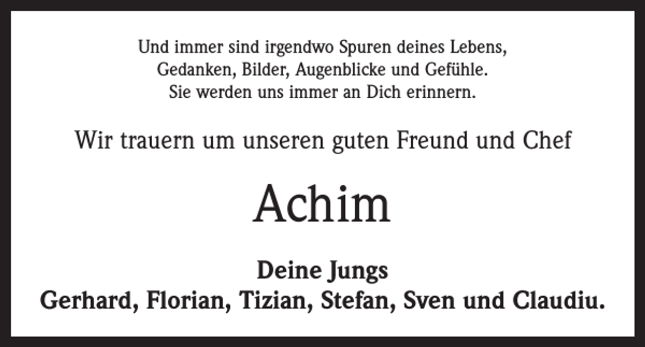 <p>Und immer sind irgendwo Spuren deines Lebens,<br />Gedanken, Bilder, Augenblicke und Gefühle.<br />Sie werden uns immer an Dich erinnern.</p><p>Wir trauern um unseren guten Freund und Chef</p><p>Achim<br />Deine Jungs<br />Gerhard, Florian, Tizian, Stefan, Sven und Claudiu.</p>