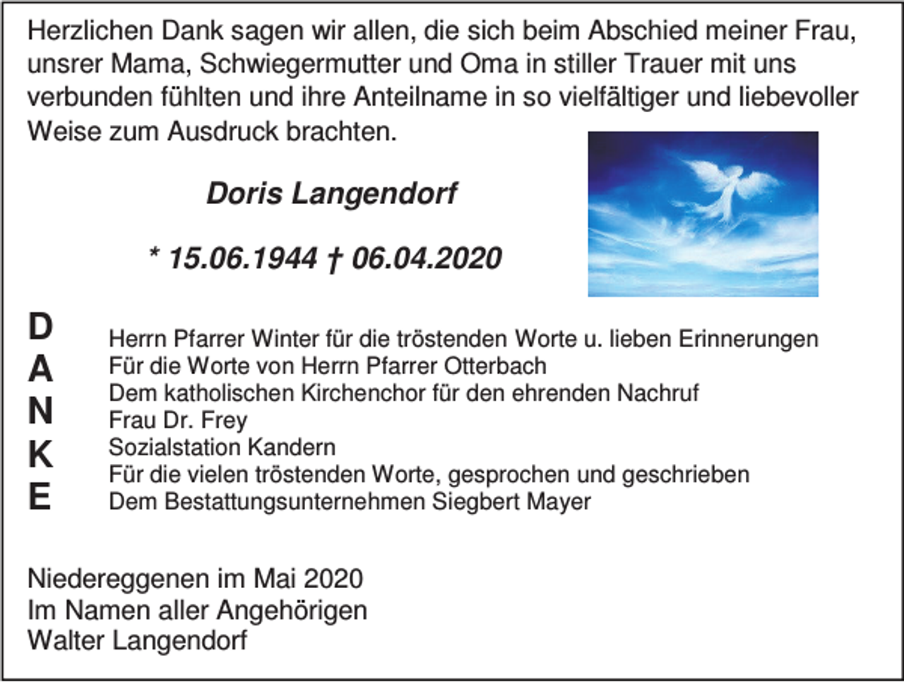 <p>Herzlichen Dank sagen wir allen, die sich beim Abschied meiner Frau,<br />unsrer Mama, Schwiegermutter und Oma in stiller Trauer mit uns<br />verbunden fühlten und ihre Anteilname in so vielfältiger und liebevoller<br />Weise zum Ausdruck brachten.</p><p>Doris Langendorf<br />* 15.06.1944 † 06.04.2020</p><p>D<br />A<br />N<br />K<br />E</p><p>Herrn Pfarrer Winter für die tröstenden Worte u. lieben Erinnerungen<br />Für die Worte von Herrn Pfarrer Otterbach<br />Dem katholischen Kirchenchor für den ehrenden Nachruf<br />Frau Dr. Frey<br />Sozialstation Kandern<br />Für die vielen tröstenden Worte, gesprochen und geschrieben<br />Dem Bestattungsunternehmen Siegbert Mayer</p><p>Niedereggenen im Mai 2020<br />Im Namen aller Angehörigen<br />Walter Langendorf</p>