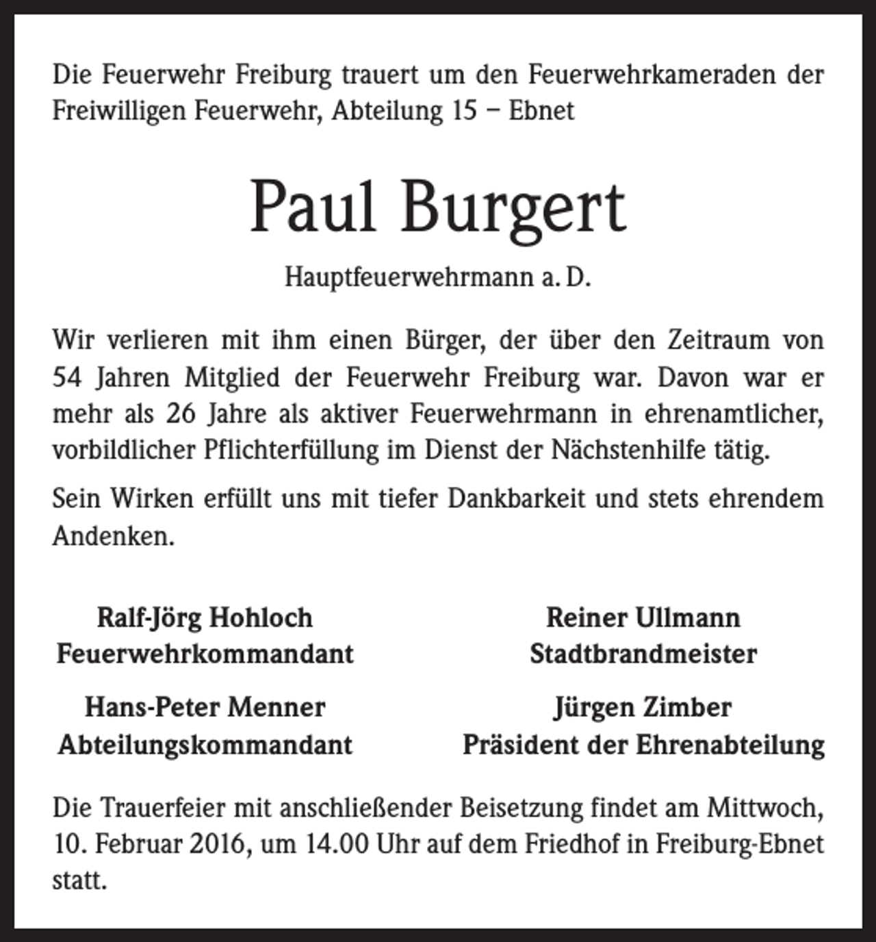 <p>Die Feuerwehr Freiburg trauert um den Feuerwehrkameraden der<br />Freiwilligen Feuerwehr, Abteilung 15 – Ebnet</p><p>Paul Burgert<br />Hauptfeuerwehrmann a. D.<br />Wir verlieren mit ihm einen Bürger, der über den Zeitraum von<br />54 Jahren Mitglied der Feuerwehr Freiburg war. Davon war er<br />mehr als 26 Jahre als aktiver Feuerwehrmann in ehrenamtlicher,<br />vorbildlicher Pflichterfüllung im Dienst der Nächstenhilfe tätig.<br />Sein Wirken erfüllt uns mit tiefer Dankbarkeit und stets ehrendem<br />Andenken.<br />Ralf-Jörg Hohloch<br />Feuerwehrkommandant</p><p>Reiner Ullmann<br />Stadtbrandmeister</p><p>Hans-Peter Menner<br />Abteilungskommandant</p><p>Jürgen Zimber<br />Präsident der Ehrenabteilung</p><p>Die Trauerfeier mit anschließender Beisetzung findet am Mittwoch,<br />10. Februar 2016, um 14.00 Uhr auf dem ­Friedhof in Freiburg-Ebnet<br />statt.</p>