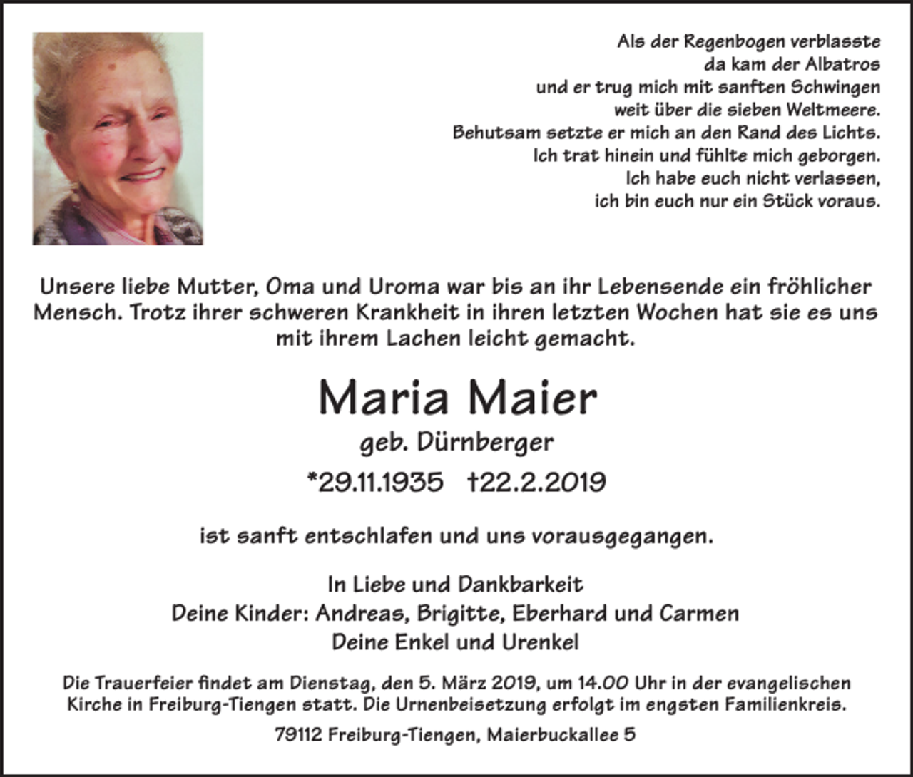 <p>Als der Regenbogen verblasste<br />da kam der Albatros<br />und er trug mich mit sanften Schwingen<br />weit über die sieben Weltmeere.<br />Behutsam setzte er mich an den Rand des Lichts.<br />Ich trat hinein und fühlte mich geborgen.<br />Ich habe euch nicht verlassen,<br />ich bin euch nur ein Stück voraus.</p><p>Unsere liebe Mutter, Oma und Uroma war bis an ihr Lebensende ein fröhlicher<br />Mensch. Trotz ihrer schweren Krankheit in ihren letzten Wochen hat sie es uns<br />mit ihrem Lachen leicht gemacht.</p><p>Maria Maier</p><p>geb. Dürnberger<br />*29.11.1935 †22.2.2019<br />ist sanft entschlafen und uns vorausgegangen.<br />In Liebe und Dankbarkeit<br />Deine Kinder: Andreas, Brigitte, Eberhard und Carmen<br />Deine Enkel und Urenkel<br />Die Trauerfeier findet am Dienstag, den 5. März 2019, um 14.00 Uhr in der evangelischen<br />Kirche in Freiburg-Tiengen statt. Die Urnenbeisetzung erfolgt im engsten Familienkreis.<br />79112 Freiburg-Tiengen, Maierbuckallee 5</p>