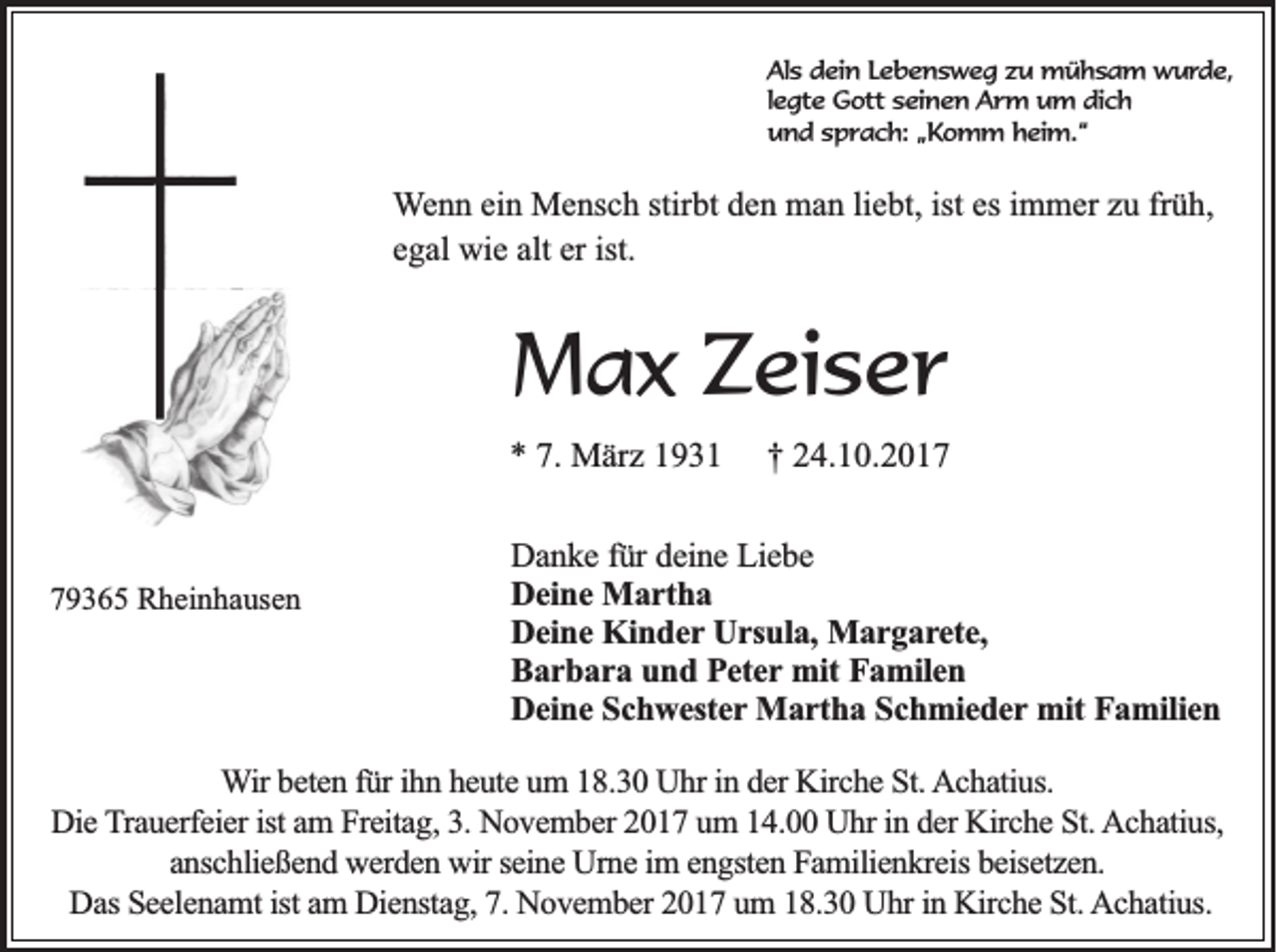 <p>AAls<br />ls dein<br />d e in LLebensweg<br />e b e n s w e g zzu<br />u mühsam<br />m ü h s a m wwurde,<br />u rd e ,<br />legte<br />le g te Gott<br />G o tt seinen<br />se in e n Arm<br />A r m um<br />u m d dich<br />ic h<br />u n d ssprach:<br />p r a c h : „Komm<br />„K o m m h heim.“<br />e im .“<br />und</p><p>W e n n ei<br />Wenn<br />einn Mensch<br />M e ns c h stir<br />stirbt<br />bt den<br />d e n man<br />m a n liliebt,<br />e bt, ist<br />ist es<br />es iimmer<br />m m er zzuu frfrüh,<br />ü h,<br />alt er<br />er ist.<br />ist.<br />eegal<br />g al wie<br />wi e alt</p><p>MMax<br />a x ZZeiser<br />ei s e r<br />** 7.<br />7. März<br />M är z 11</p><p>779365<br />9 3 6 5 Rheinhausen<br />R h ei n h a us e n</p><p>†† 224.10.2017<br />4. 1 0. 2 0 1 7</p><p>DDanke<br />a n k e ffür<br />ü r deine<br />de in e Liebe<br />L ie b e<br />DDeine<br />e in e Martha<br />M a r th a<br />D e in e Kinder<br />K in d e r Ursula,<br />Ur su la , Margarete,<br />Ma r g a r e te ,<br />Deine<br />BBarbara<br />a r b a r a und<br />u n d Peter<br />P e te r mit<br />mit Familen<br />Fa m ile n<br />D e in e Schwester<br />S c h w e ste r Martha<br />Ma r th a Schmieder<br />S c h m ie d e r mit<br />mit Familien<br />Fa m ilie n<br />Deine</p><p>W ir beten<br />Wir<br />b e te n für<br />fü r ih<br />ihnn heute<br />h e u te uum<br />m 118.30<br />8 .3 0 Uhr<br />U h r in<br />in der<br />d e r KKirche<br />irc h e St.<br />S t. Achatius.<br />A c h a tiu s.<br />Die<br />in dder<br />D ie TTrauerfeier<br />ra u e rfe ie r ist<br />ist am<br />a m Freitag,<br />F re ita g , 3.<br />3 . November<br />N o v e m b e r 2017<br />2 0 1 7 um<br />u m 14.00<br />1 4 . UUhr<br />h r in<br />e r Kirche<br />K irc h e SSt.<br />t. AAchatius,<br />c h a tiu s,<br />anschließend<br />a n sc h lie ß e n d werden<br />w e rd e n wir<br />w ir seine<br />se in e Urne<br />U rn e im<br />im engsten<br />e n g ste n Familienkreis<br />F a m ilie n k re is bbeisetzen.<br />e ise tz e n .<br />Das<br />D a s Seelenamt<br />S e e le n a m t ist<br />ist am<br />a m Dienstag,<br />D ie n sta g , 7.<br />7 . November<br />N o v e m b e r 2017<br />2 0 1 7 um<br />u m 18.30<br />1 8 .3 0 Uhr<br />U h r in<br />in Kirche<br />K irc h e St.<br />S t. AAchatius.<br />c h a tiu s.</p>