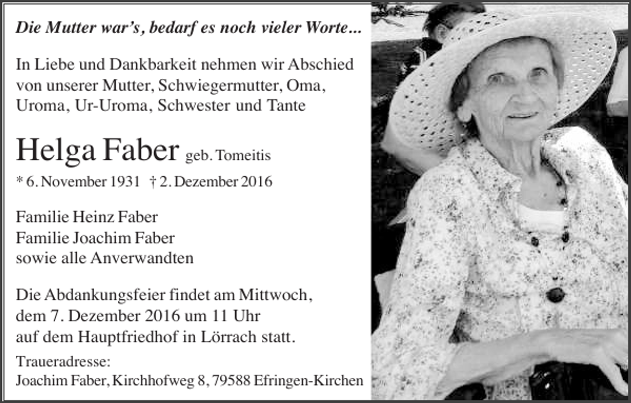 <p>Die Mutter war s, bedarf es noch vieler Worte...<br />In Liebe und Dankbarkeit nehmen wir Abschied<br />von unserer Mutter, Schwiegermutter, Oma,<br />Uroma, Ur-Uroma, Schwester und Tante</p><p>Helga Faber geb. Tomeitis<br />* 6. November 1931 † 2. Dezember 2016</p><p>Familie Heinz Faber<br />Familie Joachim Faber<br />sowie alle Anverwandten<br />Die Abdankungsfeier findet am Mittwoch,<br />dem 7. Dezember 2016 um 11 Uhr<br />auf dem Hauptfriedhof in Lörrach statt.<br />Traueradresse:<br />Joachim Faber, Kirchhofweg 8, 79588 Efringen-Kirchen</p>