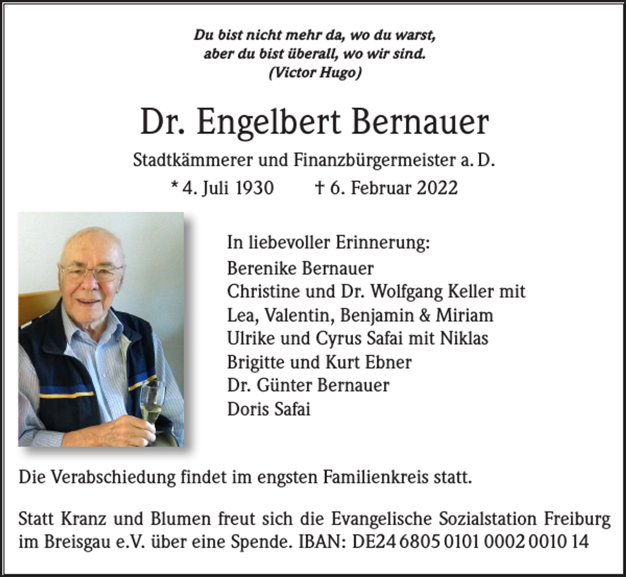 <p>Du bist nicht mehr da, wo du warst,<br />aber du bist überall, wo wir sind.<br />(Victor Hugo)</p><p>Dr. Engelbert Bernauer<br />Stadtkämmerer und Finanzbürgermeister a. D.<br />* 4. Juli 1930 † 6. Februar 2022<br />In liebevoller Erinnerung:<br />Berenike Bernauer<br />Christine und Dr. Wolfgang Keller mit<br />Lea, Valentin, Benjamin &amp; Miriam<br />Ulrike und Cyrus Safai mit Niklas<br />Brigitte und Kurt Ebner<br />Dr. Günter Bernauer<br />Doris Safai<br />Die Verabschiedung findet im engsten Familienkreis statt.<br />Statt Kranz und Blumen freut sich die Evangelische Sozialstation Freiburg<br />im Breisgau e.V. über eine Spende. IBAN: DE24 6805 0101 0002 0010 14</p>