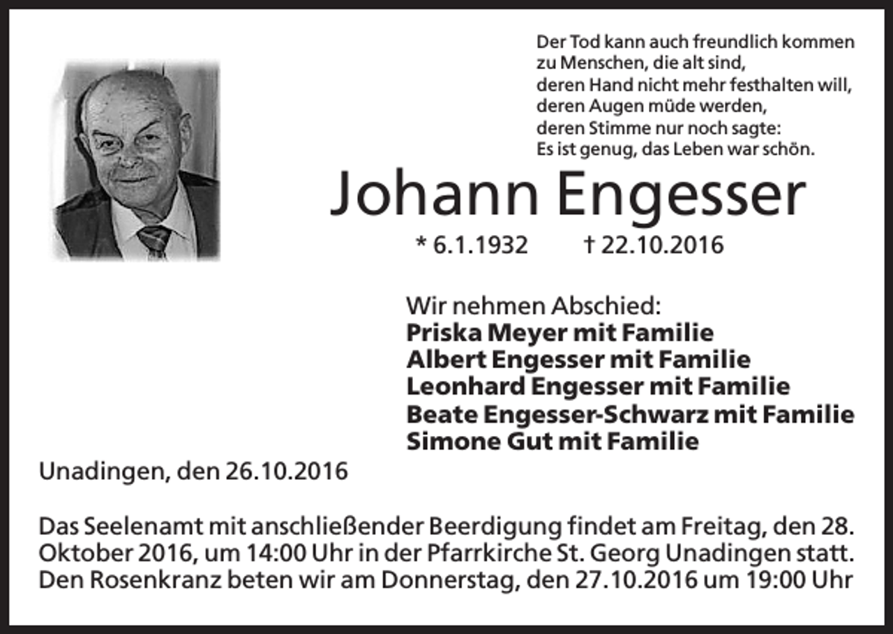 <p>Der Tod kann auch freundlich kommen<br />zu Menschen, die alt sind,<br />deren Hand nicht mehr festhalten will,<br />deren Augen müde werden,<br />deren Stimme nur noch sagte:<br />Es ist genug, das Leben war schön.</p><p>Johann Engesser<br />* 6.1.1932</p><p>† 22.10.2016</p><p>Wir nehmen Abschied:<br />Priska Meyer mit Familie<br />Albert Engesser mit Familie<br />Leonhard Engesser mit Familie<br />Beate Engesser-Schwarz mit Familie<br />Simone Gut mit Familie<br />Unadingen, den 26.10.2016<br />Das Seelenamt mit anschließender Beerdigung findet am Freitag, den 28.<br />Oktober 2016, um 14:00 Uhr in der Pfarrkirche St. Georg Unadingen statt.<br />Den Rosenkranz beten wir am Donnerstag, den 27.10.2016 um 19:00 Uhr</p>