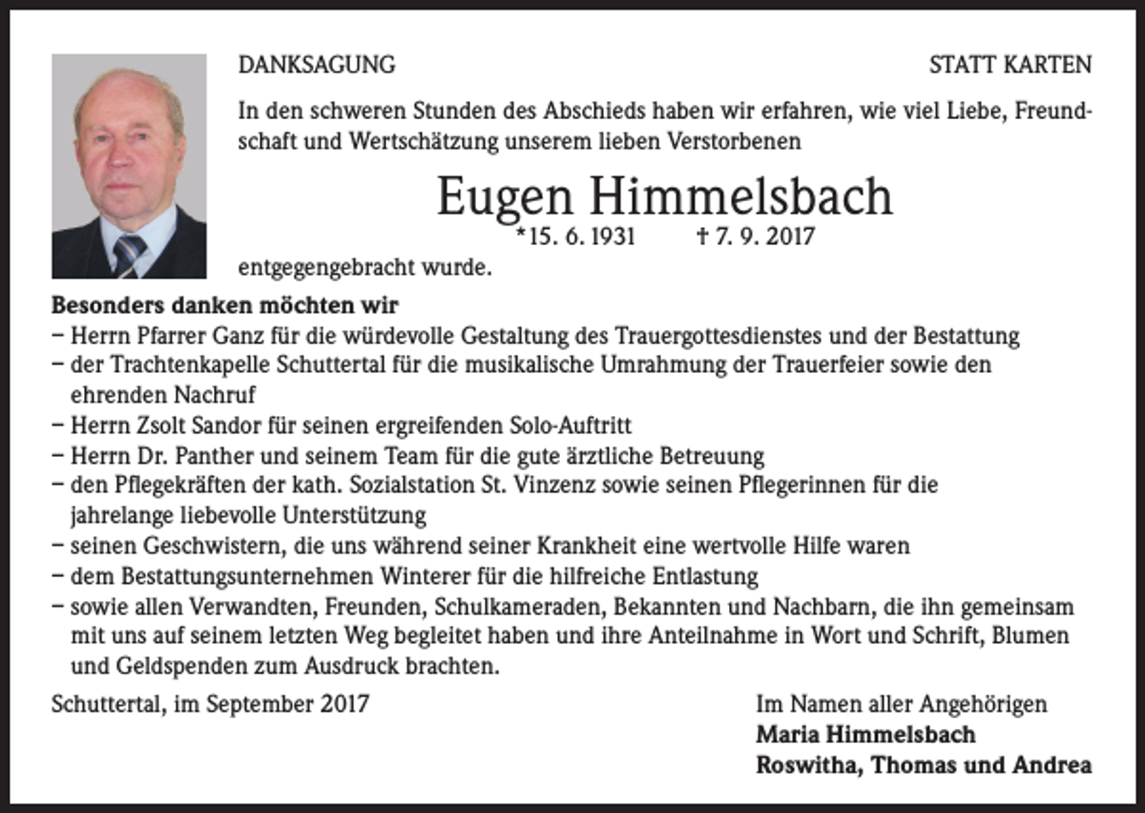 <p>DANKSAGUNG</p><p>STATT KARTEN</p><p>In den schweren Stunden des Abschieds haben wir erfahren, wie viel Liebe, Freundschaft und Wertschätzung unserem lieben Verstorbenen</p><p>Eugen Himmelsbach</p><p>*15. 6. 1931 † 7. 9. 2017<br />entgegengebracht wurde.<br />Besonders danken möchten wir<br />– Herrn Pfarrer Ganz für die würdevolle Gestaltung des Trauergottesdienstes und der Bestattung<br />– der Trachtenkapelle Schuttertal für die musikalische Umrahmung der Trauerfeier sowie den<br />ehrenden Nachruf<br />– Herrn Zsolt Sandor für seinen ergreifenden Solo-Auftritt<br />– Herrn Dr. Panther und seinem Team für die gute ärztliche Betreuung<br />– den Pflegekräften der kath. Sozialstation St. Vinzenz sowie seinen Pflegerinnen für die<br />jahrelange liebevolle Unterstützung<br />– seinen Geschwistern, die uns während seiner Krankheit eine wertvolle Hilfe waren<br />– dem Bestattungsunternehmen Winterer für die hilfreiche Entlastung<br />– sowie allen Verwandten, Freunden, Schulkameraden, Bekannten und Nachbarn, die ihn gemeinsam<br />mit uns auf seinem letzten Weg begleitet haben und ihre Anteilnahme in Wort und Schrift, Blumen<br />und Geldspenden zum Ausdruck brachten.<br />Schuttertal, im September 2017<br />Im Namen aller Angehörigen</p><p>Maria Himmelsbach</p><p>Roswitha, Thomas und Andrea</p>